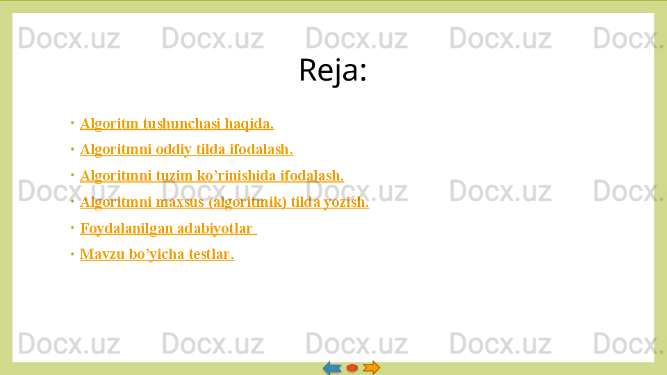 Reja:
•
Algoritm   tushunchasi   haqida .
•
Algoritmni   oddiy   tilda   ifodalash .
•
Algoritmni   tuzim   ko’rinishida   ifodalash .
•
Algoritmni   maxsus  ( algoritmik )  tilda   yozish .
•
Foydalanilgan   adabiyotlar  
•
Mavzu   bo’yicha   testlar .