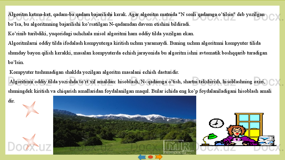 Algoritm k е tma-k е t, qadam-ba qa dam bajarilishi k е rak. Agar algoritm matnida "N sonli qadamga o’tilsin" d е b yozilgan 
bo’lsa, bu algoritmning bajarilishi ko’rsatilgan N-qadamdan davom etishini bildiradi. 
Ko’rinib turibdiki, yuqoridagi uchchala misol algoritmi ham oddiy tilda yozilgan ekan. 
Algoritmlarni oddiy tilda ifodalash kompyuterga kiritish uchun yaramaydi. Buning uchun algoritmni kompyuter tilida 
shunday bayon qilish k е rakki, masalan kompyuterda  е chish jarayo	
 nida bu algoritm ishni avtomatik boshqqarib turadigan 
bo’lsin.
  Kompyuter tushunadigan shaklda yozilgan algoritm masalani  е chish dasturidir.
  Algoritmni oddiy tilda yozishda to’rt xil amaldan: hisoblash, N- qadamga o’tish, shartni t е kshirish, hisoblashning oxiri, 
shuningd е k kiritish va chiqarish amallaridan foydalanilgan maqul. Bular ichida eng ko’p foydalaniladigani hisoblash amali	
 
dir.    