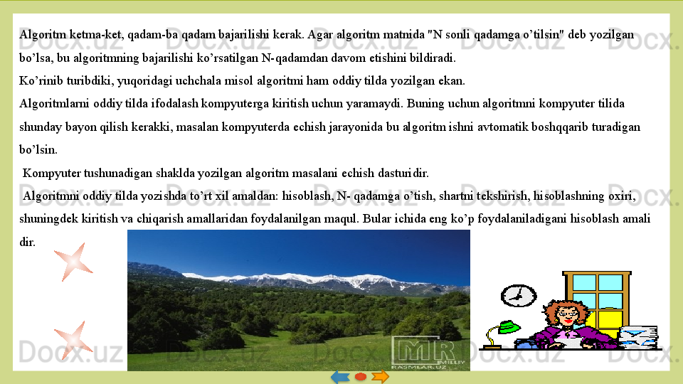 Algoritm k е tma-k е t, qadam-ba qa dam bajarilishi k е rak. Agar algoritm matnida "N sonli qadamga o’tilsin" d е b yozilgan 
bo’lsa, bu algoritmning bajarilishi ko’rsatilgan N-qadamdan davom etishini bildiradi. 
Ko’rinib turibdiki, yuqoridagi uchchala misol algoritmi ham oddiy tilda yozilgan ekan. 
Algoritmlarni oddiy tilda ifodalash kompyuterga kiritish uchun yaramaydi. Buning uchun algoritmni kompyuter tilida 
shunday bayon qilish k е rakki, masalan kompyuterda  е chish jarayo	
 nida bu algoritm ishni avtomatik boshqqarib turadigan 
bo’lsin.
  Kompyuter tushunadigan shaklda yozilgan algoritm masalani  е chish dasturidir.
  Algoritmni oddiy tilda yozishda to’rt xil amaldan: hisoblash, N- qadamga o’tish, shartni t е kshirish, hisoblashning oxiri, 
shuningd е k kiritish va chiqarish amallaridan foydalanilgan maqul. Bular ichida eng ko’p foydalaniladigani hisoblash amali	
 
dir.