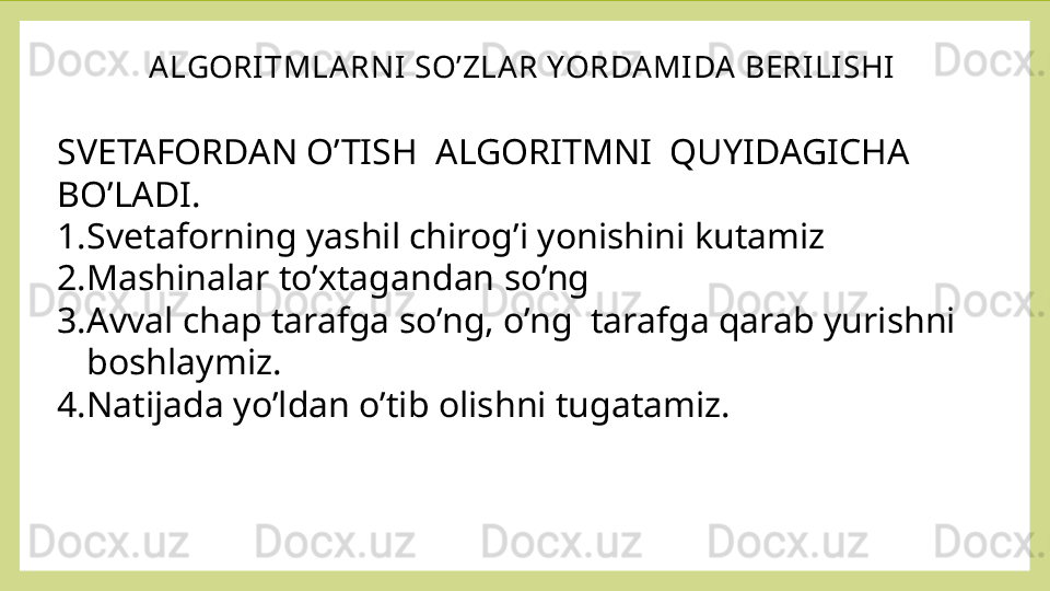 ALGORITMLARNI SO’ZLAR YORDAMIDA BERI LISHI
SVETAFORDAN O’TISH  ALGORITMNI  QUYIDAGICHA 
BO’LADI.
1. Svetaforning yashil chirog’i yonishini kutamiz
2. Mashinalar to’xtagandan so’ng
3. Avval chap tarafga so’ng, o’ng  tarafga qarab yurishni  
boshlaymiz.
4. Natijada yo’ldan o’tib olishni tugatamiz.
  