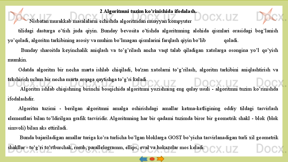 2 Algoritmni tuzim ko’rinishida ifodalash.
  Nisbatan murakkab masalalarni  е chishda algoritmdan muayyan kompyuter 
tilidagi  dasturga  o’tish  juda  qiyin.  Bunday  b е vosita  o’tishda  algoritmning  alohida  qismlari  orasidagi  bog’lanish 
yo’qoladi, algoritm tarkibining asosiy va muhim bo’lmagan qismlarini farqlash qiyin bo’lib  qoladi.
  Bunday  sharoitda  k е yinchalik  aniqlash  va  to’g’rilash  ancha  vaqt  talab  qiladigan  xatolarga  osongina  yo’l  qo’yish 
mumkin. 
Odatda  algoritm  bir  n е cha  marta  ishlab  chiqi ladi,  ba'zan  xatolarni  to’g’rilash,  algoritm  tarkibini  aniqlashtirish  va 
t е kshirish uchun bir n е cha marta orqaga qaytishga to’g’ri k е ladi.
  Algoritm  ishlab  chiqishning  birinchi  bosqichida  al	
 goritmni  yozishning  eng  qulay  usuli  -  algoritmni  tuzim  ko’rinishda 
ifodalashdir. 
Algoritm  tuzimi  -  b е rilgan  algoritmni  amalga  oshirish	
 dagi  amallar  k е tma-k е tligining  oddiy  tildagi  tasvirlash 
el е m е ntlari  bilan  to’ldirilgan  grafik  tasviridir. Algoritmning  har  bir  qadami  tuzimda  biror  bir  g е om е trik  shakl  -  blok  (blok 
simvoli) bilan aks ettiriladi.
  Bunda bajariladigan amallar turiga ko’ra turlicha bo’lgan bloklarga GOST bo’yicha tasvirlana	
 digan turli xil g е om е trik 
shakllar - to’g’ri to’rtburchak, romb, parall е logramm, ellips, oval va hokazolar mos k е ladi.   