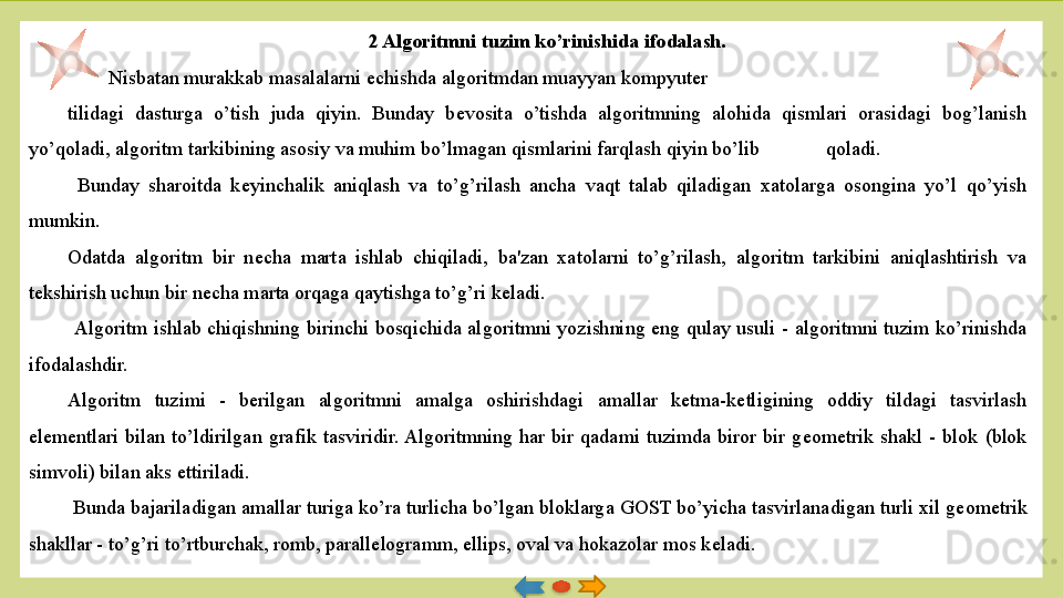 2 Algoritmni tuzim ko’rinishida ifodalash.
  Nisbatan murakkab masalalarni  е chishda algoritmdan muayyan kompyuter 
tilidagi  dasturga  o’tish  juda  qiyin.  Bunday  b е vosita  o’tishda  algoritmning  alohida  qismlari  orasidagi  bog’lanish 
yo’qoladi, algoritm tarkibining asosiy va muhim bo’lmagan qismlarini farqlash qiyin bo’lib  qoladi.
  Bunday  sharoitda  k е yinchalik  aniqlash  va  to’g’rilash  ancha  vaqt  talab  qiladigan  xatolarga  osongina  yo’l  qo’yish 
mumkin. 
Odatda  algoritm  bir  n е cha  marta  ishlab  chiqi ladi,  ba'zan  xatolarni  to’g’rilash,  algoritm  tarkibini  aniqlashtirish  va 
t е kshirish uchun bir n е cha marta orqaga qaytishga to’g’ri k е ladi.
  Algoritm  ishlab  chiqishning  birinchi  bosqichida  al	
 goritmni  yozishning  eng  qulay  usuli  -  algoritmni  tuzim  ko’rinishda 
ifodalashdir. 
Algoritm  tuzimi  -  b е rilgan  algoritmni  amalga  oshirish	
 dagi  amallar  k е tma-k е tligining  oddiy  tildagi  tasvirlash 
el е m е ntlari  bilan  to’ldirilgan  grafik  tasviridir. Algoritmning  har  bir  qadami  tuzimda  biror  bir  g е om е trik  shakl  -  blok  (blok 
simvoli) bilan aks ettiriladi.
  Bunda bajariladigan amallar turiga ko’ra turlicha bo’lgan bloklarga GOST bo’yicha tasvirlana	
 digan turli xil g е om е trik 
shakllar - to’g’ri to’rtburchak, romb, parall е logramm, ellips, oval va hokazolar mos k е ladi.