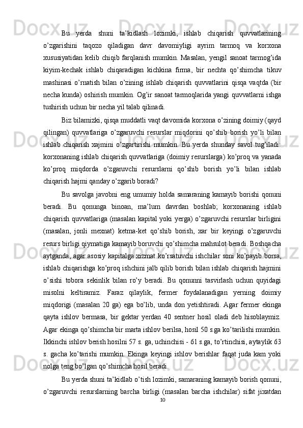 Bu   yerda   shuni   ta’kidlash   lozimki,   ishlab   chiqarish   quvvatlarining
o’zgarishini   taqozo   qiladigan   davr   davomiyligi   ayrim   tarmoq   va   korxona
xususiyatidan kelib chiqib farqlanish mumkin. Masalan,  yengil sanoat  tarmog’ida
kiyim-kechak   ishlab   chiqaradigan   kichkina   firma,   bir   nechta   qo’shimcha   tikuv
mashinasi   o’rnatish   bilan   o’zining   ishlab   chiqarish   quvvatlarini   qisqa   vaqtda   (bir
necha kunda) oshirish mumkin. Og’ir sanoat tarmoqlarida yangi quvvatlarni ishga
tushirish uchun bir necha yil talab qilinadi.
Biz bilamizki, qisqa muddatli vaqt davomida korxona o’zining doimiy (qayd
qilingan)   quvvatlariga   o’zgaruvchi   resurslar   miqdorini   qo’shib   borish   yo’li   bilan
ishlab   chiqarish   xajmini   o’zgartirishi   mumkin.   Bu   yerda   shunday   savol   tug’iladi:
korxonaning ishlab chiqarish quvvatlariga (doimiy resurslarga) ko’proq va yanada
ko’proq   miqdorda   o’zgaruvchi   resurslarni   qo’shib   borish   yo’li   bilan   ishlab
chiqarish hajmi qanday o’zgarib boradi?
Bu savolga javobni eng umumiy holda samaraning kamayib borishi qonuni
beradi.   Bu   qonunga   binoan,   ma’lum   davrdan   boshlab;   korxonaning   ishlab
chiqarish quvvatlariga (masalan kapital yoki yerga) o’zgaruvchi resurslar birligini
(masalan,   jonli   mexnat)   ketma-ket   qo’shib   borish,   xar   bir   keyingi   o’zgaruvchi
resurs birligi qiymatiga kamayib boruvchi qo’shimcha mahsulot beradi. Boshqacha
aytganda, agar asosiy kapitalga xizmat ko’rsatuvchi ishchilar soni ko’payib borsa,
ishlab chiqarishga ko’proq ishchini jalb qilib borish bilan ishlab chiqarish hajmini
o’sishi   tobora   sekinlik   bilan   ro’y   beradi.   Bu   qonunni   tasvirlash   uchun   quyidagi
misolni   keltiramiz.   Faraz   qilaylik,   fermer   foydalanadigan   yerning   doimiy
miqdorigi   (masalan   20   ga)   ega   bo’lib,   unda   don   yetishtiradi.   Agar   fermer   ekinga
qayta   ishlov   bermasa,   bir   gektar   yerdan   40   sentner   hosil   oladi   deb   hisoblaymiz.
Agar ekinga qo’shimcha bir marta ishlov berilsa, hosil 50 s.ga ko’tarilishi mumkin.
Ikkinchi ishlov berish hosilni 57 s. ga, uchinchisi - 61 s.ga, to’rtinchisi, aytaylik 63
s.   gacha   ko’tarishi   mumkin.   Ekinga   keyingi   ishlov   berishlar   faqat   juda   kam   yoki
nolga teng bo’lgan qo’shimcha hosil beradi.
Bu yerda shuni ta’kidlab o’tish lozimki, samaraning kamayib borish qonuni,
o’zgaruvchi   resurslarning   barcha   birligi   (masalan   barcha   ishchilar)   sifat   jixatdan
10