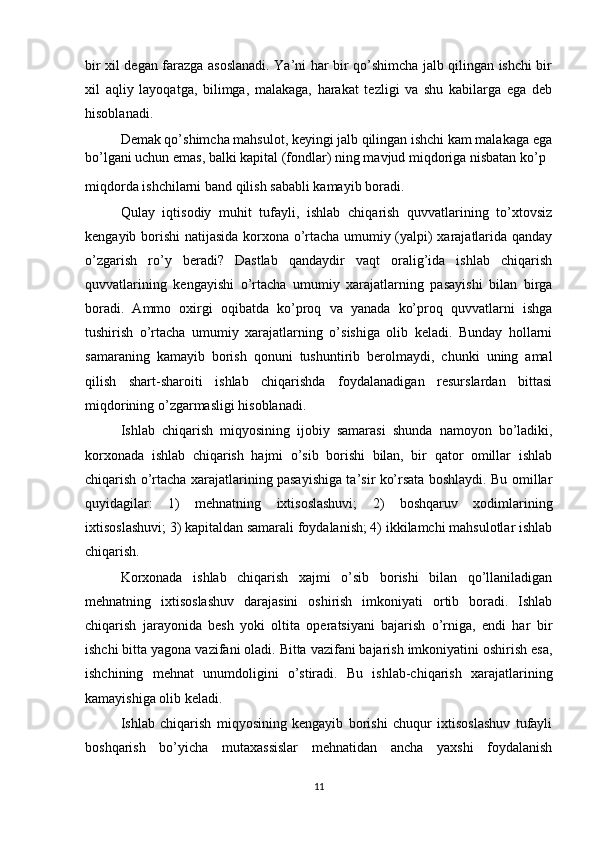 bir xil degan farazga asoslanadi. Ya’ni har bir qo’shimcha jalb qilingan ishchi bir
xil   aqliy   layoqatga,   bilimga,   malakaga,   harakat   tezligi   va   shu   kabilarga   ega   deb
hisoblanadi.
Demak qo’shimcha mahsulot, keyingi jalb qilingan ishchi kam malakaga ega
bo’lgani uchun emas, balki kapital (fondlar) ning mavjud miqdoriga nisbatan ko’p
miqdorda ishchilarni band qilish sababli kamayib boradi.
Qulay   iqtisodiy   muhit   tufayli,   ishlab   chiqarish   quvvatlarining   to’xtovsiz
kengayib borishi natijasida korxona o’rtacha umumiy (yalpi) xarajatlarida qanday
o’zgarish   ro’y   beradi?   Dastlab   qandaydir   vaqt   oralig’ida   ishlab   chiqarish
quvvatlarining   kengayishi   o’rtacha   umumiy   xarajatlarning   pasayishi   bilan   birga
boradi.   Ammo   oxirgi   oqibatda   ko’proq   va   yanada   ko’proq   quvvatlarni   ishga
tushirish   o’rtacha   umumiy   xarajatlarning   o’sishiga   olib   keladi.   Bunday   hollarni
samaraning   kamayib   borish   qonuni   tushuntirib   berolmaydi,   chunki   uning   amal
qilish   shart-sharoiti   ishlab   chiqarishda   foydalanadigan   resurslardan   bittasi
miqdorining o’zgarmasligi hisoblanadi. 
Ishlab   chiqarish   miqyosining   ijobiy   samarasi   shunda   namoyon   bo’ladiki,
korxonada   ishlab   chiqarish   hajmi   o’sib   borishi   bilan,   bir   qator   omillar   ishlab
chiqarish o’rtacha xarajatlarining pasayishiga ta’sir ko’rsata boshlaydi. Bu omillar
quyidagilar:   1)   mehnatning   ixtisoslashuvi;   2)   boshqaruv   xodimlarining
ixtisoslashuvi; 3) kapitaldan samarali foydalanish; 4) ikkilamchi mahsulotlar ishlab
chiqarish.
Korxonada   ishlab   chiqarish   xajmi   o’sib   borishi   bilan   qo’llaniladigan
mehnatning   ixtisoslashuv   darajasini   oshirish   imkoniyati   ortib   boradi.   Ishlab
chiqarish   jarayonida   besh   yoki   oltita   operatsiyani   bajarish   o’rniga,   endi   har   bir
ishchi bitta yagona vazifani oladi. Bitta vazifani bajarish imkoniyatini oshirish esa,
ishchining   mehnat   unumdoligini   o’stiradi.   Bu   ishlab-chiqarish   xarajatlarining
kamayishiga olib keladi.
Ishlab   chiqarish   miqyosining   kengayib   borishi   chuqur   ixtisoslashuv   tufayli
boshqarish   bo’yicha   mutaxassislar   mehnatidan   ancha   yaxshi   foydalanish
11 