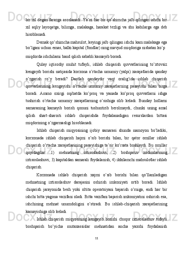 bir xil degan farazga asoslanadi. Ya’ni har bir qo’shimcha jalb qilingan ishchi bir
xil   aqliy   layoqatga,   bilimga,   malakaga,   harakat   tezligi   va   shu   kabilarga   ega   deb
hisoblanadi.
Demak qo’shimcha mahsulot, keyingi jalb qilingan ishchi kam malakaga ega
bo’lgani uchun emas, balki kapital (fondlar) ning mavjud miqdoriga nisbatan ko’p
miqdorda ishchilarni band qilish sababli kamayib boradi.
Qulay   iqtisodiy   muhit   tufayli,   ishlab   chiqarish   quvvatlarining   to’xtovsiz
kengayib borishi natijasida korxona o’rtacha umumiy (yalpi) xarajatlarida qanday
o’zgarish   ro’y   beradi?   Dastlab   qandaydir   vaqt   oralig’ida   ishlab   chiqarish
quvvatlarining   kengayishi   o’rtacha   umumiy   xarajatlarning   pasayishi   bilan   birga
boradi.   Ammo   oxirgi   oqibatda   ko’proq   va   yanada   ko’proq   quvvatlarni   ishga
tushirish   o’rtacha   umumiy   xarajatlarning   o’sishiga   olib   keladi.   Bunday   hollarni
samaraning   kamayib   borish   qonuni   tushuntirib   berolmaydi,   chunki   uning   amal
qilish   shart-sharoiti   ishlab   chiqarishda   foydalanadigan   resurslardan   bittasi
miqdorining o’zgarmasligi hisoblanadi. 
Ishlab   chiqarish   miqyosining   ijobiy   samarasi   shunda   namoyon   bo’ladiki,
korxonada   ishlab   chiqarish   hajmi   o’sib   borishi   bilan,   bir   qator   omillar   ishlab
chiqarish o’rtacha xarajatlarining pasayishiga ta’sir ko’rsata boshlaydi. Bu omillar
quyidagilar:   1)   mehnatning   ixtisoslashuvi;   2)   boshqaruv   xodimlarining
ixtisoslashuvi; 3) kapitaldan samarali foydalanish; 4) ikkilamchi mahsulotlar ishlab
chiqarish.
Korxonada   ishlab   chiqarish   xajmi   o’sib   borishi   bilan   qo’llaniladigan
mehnatning   ixtisoslashuv   darajasini   oshirish   imkoniyati   ortib   boradi.   Ishlab
chiqarish   jarayonida   besh   yoki   oltita   operatsiyani   bajarish   o’rniga,   endi   har   bir
ishchi bitta yagona vazifani oladi. Bitta vazifani bajarish imkoniyatini oshirish esa,
ishchining   mehnat   unumdoligini   o’stiradi.   Bu   ishlab-chiqarish   xarajatlarining
kamayishiga olib keladi.
Ishlab   chiqarish   miqyosining   kengayib   borishi   chuqur   ixtisoslashuv   tufayli
boshqarish   bo’yicha   mutaxassislar   mehnatidan   ancha   yaxshi   foydalanish
11
