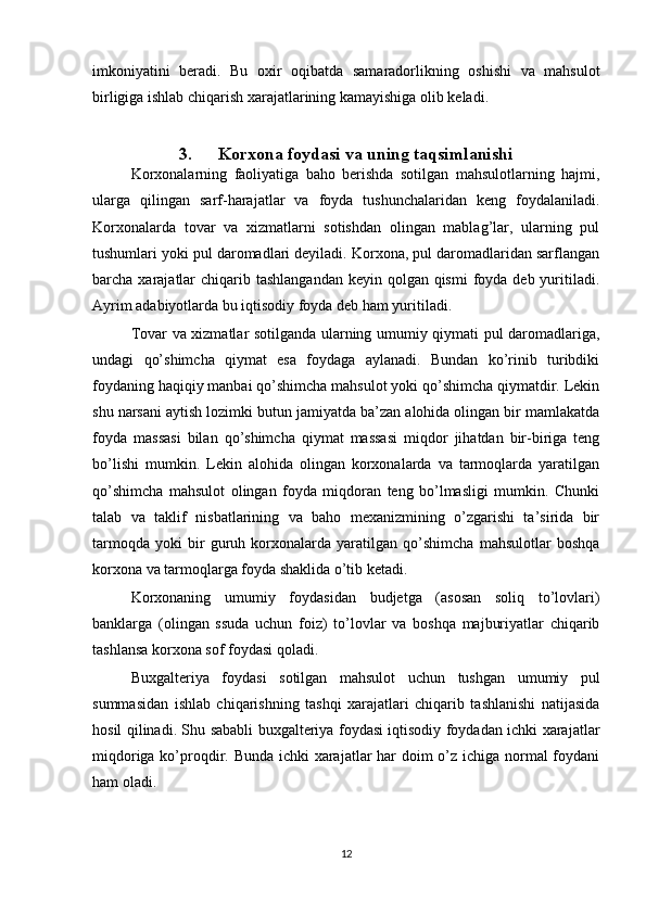 imkoniyatini   beradi.   Bu   oxir   oqibatda   samaradorlikning   oshishi   va   mahsulot
birligiga ishlab chiqarish xarajatlarining kamayishiga olib keladi.
3. Korxona foydasi va uning taqsimlanishi
Korxonalarning   faoliyatiga   baho   berishda   sotilgan   mahsulotlarning   hajmi,
ularga   qilingan   sarf-harajatlar   va   foyda   tushunchalaridan   keng   foydalaniladi.
Korxonalarda   tovar   va   xizmatlarni   sotishdan   olingan   mablag’lar,   ularning   pul
tushumlari yoki pul daromadlari deyiladi. Korxona, pul daromadlaridan sarflangan
barcha xarajatlar  chiqarib tashlangandan  keyin qolgan qismi  foyda deb  yuritiladi.
Ayrim adabiyotlarda bu iqtisodiy foyda deb ham yuritiladi.
Tovar va xizmatlar sotilganda ularning umumiy qiymati pul daromadlariga,
undagi   qo’shimcha   qiymat   esa   foydaga   aylanadi.   Bundan   ko’rinib   turibdiki
foydaning haqiqiy manbai qo’shimcha mahsulot yoki qo’shimcha qiymatdir. Lekin
shu narsani aytish lozimki butun jamiyatda ba’zan alohida olingan bir mamlakatda
foyda   massasi   bilan   qo’shimcha   qiymat   massasi   miqdor   jihatdan   bir-biriga   teng
bo’lishi   mumkin.   Lekin   alohida   olingan   korxonalarda   va   tarmoqlarda   yaratilgan
qo’shimcha   mahsulot   olingan   foyda   miqdoran   teng   bo’lmasligi   mumkin.   Chunki
talab   va   taklif   nisbatlarining   va   baho   mexanizmining   o’zgarishi   ta’sirida   bir
tarmoqda   yoki   bir   guruh   korxonalarda   yaratilgan   qo’shimcha   mahsulotlar   boshqa
korxona va tarmoqlarga foyda shaklida o’tib ketadi.
Korxonaning   umumiy   foydasidan   budjetga   (asosan   soliq   to’lovlari)
banklarga   (olingan   ssuda   uchun   foiz)   to’lovlar   va   boshqa   majburiyatlar   chiqarib
tashlansa korxona sof foydasi qoladi.
Buxgalteriya   foydasi   sotilgan   mahsulot   uchun   tushgan   umumiy   pul
summasidan   ishlab   chiqarishning   tashqi   xarajatlari   chiqarib   tashlanishi   natijasida
hosil qilinadi. Shu sababli buxgalteriya foydasi iqtisodiy foydadan ichki xarajatlar
miqdoriga ko’proqdir. Bunda ichki xarajatlar  har doim o’z ichiga normal  foydani
ham oladi.
12 