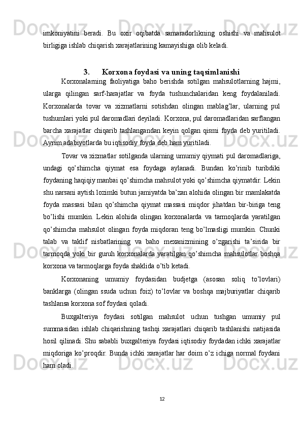 imkoniyatini   beradi.   Bu   oxir   oqibatda   samaradorlikning   oshishi   va   mahsulot
birligiga ishlab chiqarish xarajatlarining kamayishiga olib keladi.
3. Korxona foydasi va uning taqsimlanishi
Korxonalarning   faoliyatiga   baho   berishda   sotilgan   mahsulotlarning   hajmi,
ularga   qilingan   sarf-harajatlar   va   foyda   tushunchalaridan   keng   foydalaniladi.
Korxonalarda   tovar   va   xizmatlarni   sotishdan   olingan   mablag’lar,   ularning   pul
tushumlari yoki pul daromadlari deyiladi. Korxona, pul daromadlaridan sarflangan
barcha xarajatlar  chiqarib tashlangandan  keyin qolgan qismi  foyda deb  yuritiladi.
Ayrim adabiyotlarda bu iqtisodiy foyda deb ham yuritiladi.
Tovar va xizmatlar sotilganda ularning umumiy qiymati pul daromadlariga,
undagi   qo’shimcha   qiymat   esa   foydaga   aylanadi.   Bundan   ko’rinib   turibdiki
foydaning haqiqiy manbai qo’shimcha mahsulot yoki qo’shimcha qiymatdir. Lekin
shu narsani aytish lozimki butun jamiyatda ba’zan alohida olingan bir mamlakatda
foyda   massasi   bilan   qo’shimcha   qiymat   massasi   miqdor   jihatdan   bir-biriga   teng
bo’lishi   mumkin.   Lekin   alohida   olingan   korxonalarda   va   tarmoqlarda   yaratilgan
qo’shimcha   mahsulot   olingan   foyda   miqdoran   teng   bo’lmasligi   mumkin.   Chunki
talab   va   taklif   nisbatlarining   va   baho   mexanizmining   o’zgarishi   ta’sirida   bir
tarmoqda   yoki   bir   guruh   korxonalarda   yaratilgan   qo’shimcha   mahsulotlar   boshqa
korxona va tarmoqlarga foyda shaklida o’tib ketadi.
Korxonaning   umumiy   foydasidan   budjetga   (asosan   soliq   to’lovlari)
banklarga   (olingan   ssuda   uchun   foiz)   to’lovlar   va   boshqa   majburiyatlar   chiqarib
tashlansa korxona sof foydasi qoladi.
Buxgalteriya   foydasi   sotilgan   mahsulot   uchun   tushgan   umumiy   pul
summasidan   ishlab   chiqarishning   tashqi   xarajatlari   chiqarib   tashlanishi   natijasida
hosil qilinadi. Shu sababli buxgalteriya foydasi iqtisodiy foydadan ichki xarajatlar
miqdoriga ko’proqdir. Bunda ichki xarajatlar  har doim o’z ichiga normal  foydani
ham oladi.
12