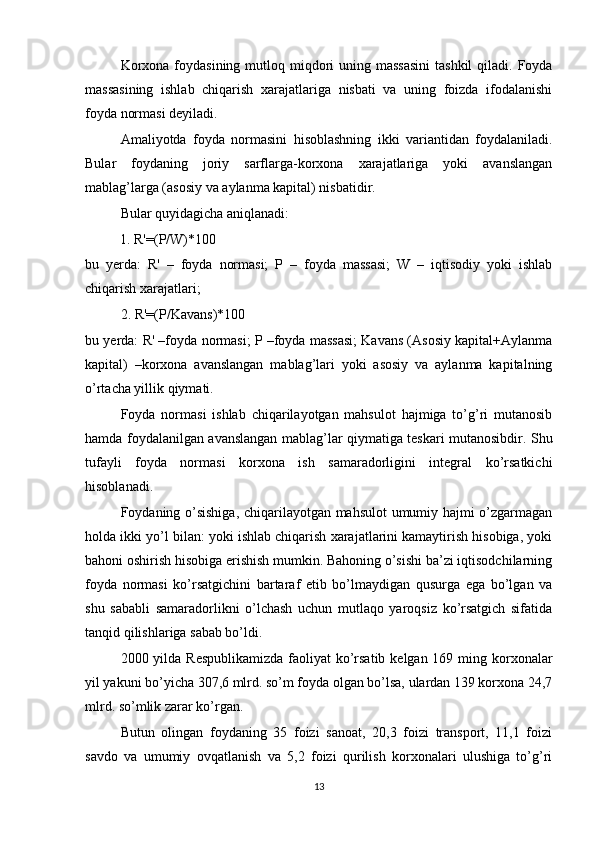 Korxona  foydasining  mutloq miqdori  uning massasini  tashkil  qiladi. Foyda
massasining   ishlab   chiqarish   xarajatlariga   nisbati   va   uning   foizda   ifodalanishi
foyda normasi deyiladi.
Amaliyotda   foyda   normasini   hisoblashning   ikki   variantidan   foydalaniladi.
Bular   foydaning   joriy   sarflarga-korxona   xarajatlariga   yoki   avanslangan
mablag’larga (asosiy va aylanma kapital) nisbatidir.
Bular quyidagicha aniqlanadi:
          1. R'=(P/W)*100      
bu   yerda:   R'   –   foyda   normasi;   P   –   foyda   massasi;   W   –   iqtisodiy   yoki   ishlab
chiqarish xarajatlari;
2. R'=(P/Kavans)*100
bu yerda: R' –foyda normasi; P –foyda massasi; Kavans (Asosiy kapital+Aylanma
kapital)   –korxona   avanslangan   mablag’lari   yoki   asosiy   va   aylanma   kapitalning
o’rtacha yillik qiymati.
Foyda   normasi   ishlab   chiqarilayotgan   mahsulot   hajmiga   to’g’ri   mutanosib
hamda foydalanilgan avanslangan mablag’lar qiymatiga teskari mutanosibdir. Shu
tufayli   foyda   normasi   korxona   ish   samaradorligini   integral   ko’rsatkichi
hisoblanadi.
Foydaning o’sishiga, chiqarilayotgan mahsulot  umumiy hajmi o’zgarmagan
holda ikki yo’l bilan: yoki ishlab chiqarish xarajatlarini kamaytirish hisobiga, yoki
bahoni oshirish hisobiga erishish mumkin. Bahoning o’sishi ba’zi iqtisodchilarning
foyda   normasi   ko’rsatgichini   bartaraf   etib   bo’lmaydigan   qusurga   ega   bo’lgan   va
shu   sababli   samaradorlikni   o’lchash   uchun   mutlaqo   yaroqsiz   ko’rsatgich   sifatida
tanqid qilishlariga sabab bo’ldi.
2000 yilda Respublikamizda  faoliyat  ko’rsatib kelgan 169 ming korxonalar
yil yakuni bo’yicha 307,6 mlrd. so’m foyda olgan bo’lsa, ulardan 139 korxona 24,7
mlrd. so’mlik zarar ko’rgan.
Butun   olingan   foydaning   35   foizi   sanoat,   20,3   foizi   transport,   11,1   foizi
savdo   va   umumiy   ovqatlanish   va   5,2   foizi   qurilish   korxonalari   ulushiga   to’g’ri
13