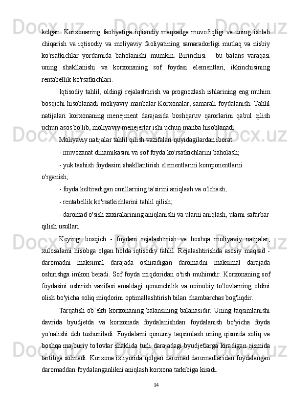 kelgan.   Korxonaning   faoliyatiga   iqtisodiy   maqsadga   muvofiqligi   va   uning   ishlab
chiqarish   va   iqtisodiy   va   moliyaviy   faoliyatining   samaradorligi   mutlaq   va   nisbiy
ko'rsatkichlar   yordamida   baholanishi   mumkin.   Birinchisi   -   bu   balans   varaqasi
uning   shakllanishi   va   korxonaning   sof   foydasi   elementlari,   ikkinchisining
rentabellik ko'rsatkichlari.
Iqtisodiy tahlil, oldingi rejalashtirish va prognozlash ishlarining eng muhim
bosqichi hisoblanadi moliyaviy manbalar Korxonalar, samarali foydalanish. Tahlil
natijalari   korxonaning   menejment   darajasida   boshqaruv   qarorlarini   qabul   qilish
uchun asos bo'lib, moliyaviy menejerlar ishi uchun manba hisoblanadi.
Moliyaviy natijalar tahlil qilish vazifalari quyidagilardan iborat:
- muvozanat dinamikasini va sof foyda ko'rsatkichlarini baholash;
- yuk tashish foydasini shakllantirish elementlarini komponentlarni 
o'rganish;
- foyda keltiradigan omillarning ta'sirini aniqlash va o'lchash;
- rentabellik ko'rsatkichlarini tahlil qilish;
- daromad o'sish zaxiralarining aniqlanishi va ularni aniqlash, ularni safarbar
qilish usullari.
Keyingi   bosqich   -   foydani   rejalashtirish   va   boshqa   moliyaviy   natijalar,
xulosalarni   hisobga   olgan   holda   iqtisodiy   tahlil.   Rejalashtirishda   asosiy   maqsad   -
daromadni   maksimal   darajada   oshiradigan   daromadni   maksimal   darajada
oshirishga imkon beradi. Sof foyda miqdoridan o'tish muhimdir. Korxonaning sof
foydasini   oshirish   vazifasi   amaldagi   qonunchilik   va   noinobiy   to'lovlarning   oldini
olish bo'yicha soliq miqdorini optimallashtirish bilan chambarchas bog'liqdir.
Tarqatish  ob’ekti  korxonaning balansining  balanasidir.  Uning  taqsimlanishi
davrida   byudjetda   va   korxonada   foydalanishdan   foydalanish   bo'yicha   foyda
yo'nalishi   deb  tushuniladi. Foydalarni   qonuniy  taqsimlash  uning  qismida  soliq  va
boshqa majburiy to'lovlar shaklida turli darajadagi byudjetlarga kiradigan qismida
tartibga solinadi. Korxona ixtiyorida qolgan daromad daromadlaridan foydalangan
daromaddan foydalanganlikni aniqlash korxona tarkibiga kiradi.
14