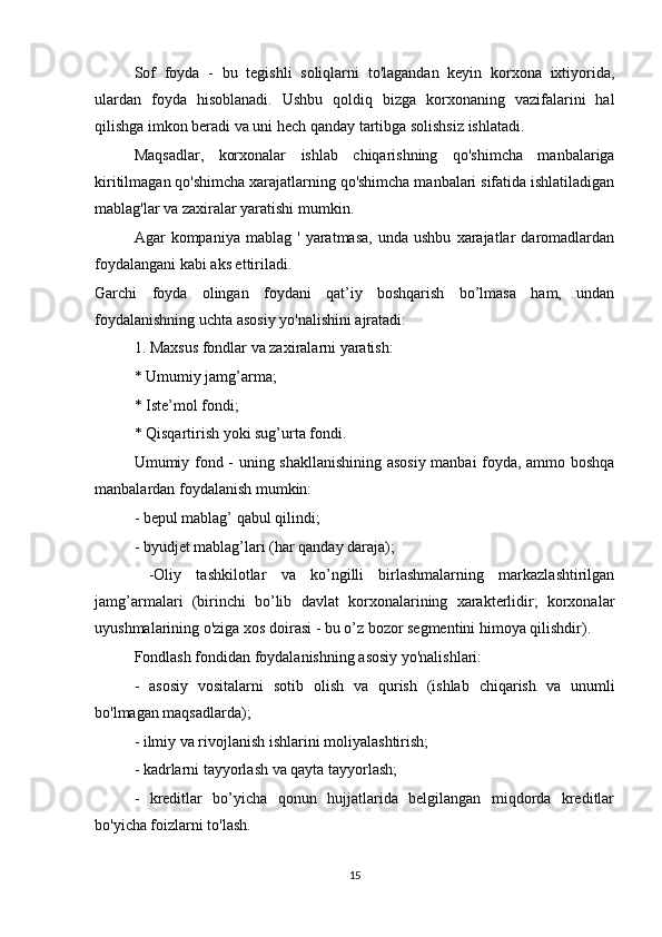 Sof   foyda   -   bu   tegishli   soliqlarni   to'lagandan   keyin   korxona   ixtiyorida,
ulardan   foyda   hisoblanadi.   Ushbu   qoldiq   bizga   korxonaning   vazifalarini   hal
qilishga imkon beradi va uni hech qanday tartibga solishsiz ishlatadi.
Maqsadlar,   korxonalar   ishlab   chiqarishning   qo'shimcha   manbalariga
kiritilmagan qo'shimcha xarajatlarning qo'shimcha manbalari sifatida ishlatiladigan
mablag'lar va zaxiralar yaratishi mumkin.
Agar   kompaniya   mablag  '   yaratmasa,   unda   ushbu   xarajatlar   daromadlardan
foydalangani kabi aks ettiriladi.
Garchi   foyda   olingan   foydani   qat’iy   boshqarish   bo’lmasa   ham,   undan
foydalanishning uchta asosiy yo'nalishini ajratadi:
1. Maxsus fondlar va zaxiralarni yaratish:
* Umumiy jamg’arma;
* Iste’mol fondi;
* Qisqartirish yoki sug’urta fondi.
Umumiy fond - uning shakllanishining asosiy manbai foyda, ammo boshqa
manbalardan foydalanish mumkin:
- bepul mablag’ qabul qilindi;
- byudjet mablag’lari (har qanday daraja);
  -Oliy   tashkilotlar   va   ko’ngilli   birlashmalarning   markazlashtirilgan
jamg’armalari   (birinchi   bo’lib   davlat   korxonalarining   xarakterlidir;   korxonalar
uyushmalarining o'ziga xos doirasi - bu o’z bozor segmentini himoya qilishdir).
Fondlash fondidan foydalanishning asosiy yo'nalishlari:
-   asosiy   vositalarni   sotib   olish   va   qurish   (ishlab   chiqarish   va   unumli
bo'lmagan maqsadlarda);
- ilmiy va rivojlanish ishlarini moliyalashtirish;
- kadrlarni tayyorlash va qayta tayyorlash;
-   kreditlar   bo’yicha   qonun   hujjatlarida   belgilangan   miqdorda   kreditlar
bo'yicha foizlarni to'lash.
15 