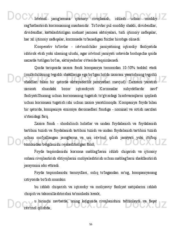 Iste'mol   jamg'armasi   ijtimoiy   rivojlanish,   ishlash   uchun   moddiy
rag'batlantirish korxonaining manbasidir. To'lovlar pul-moddiy shakli, dividendlar,
dividendlar,   kattalashtirilgan   mehnat   jamoasi   aktsiyalari,   turli   ijtimoiy   nafaqalar,
har xil ijtimoiy nafaqalar, korxonada to'lanadigan foizlar hisobga olinadi.
Kooperativ   to'lovlar   -   iste'molchilar   jamiyatining   iqtisodiy   faoliyatida
ishtirok etish yoki ularning ulushi, agar iste'mol jamiyati ustavida boshqacha qoida
nazarda tutilgan bo'lsa, aktsiyadorlar o'rtasida taqsimlanadi.
Qoida   tariqasida   zaxira   fondi   kompaniya   tomonidan   10-50%   tashkil   etadi
(mulkchilikning tegishli shakllariga ega bo'lgan holda zaxirani yaratishning tegishli
shakllari   bilan   bir   qatorda   aktsiyadorlik   jamiyatlari   mavjud).   Zaxirani   yaratish
zarurati   shundaki   bozor   iqtisodiyoti   Korxonalar   subyektlardir   xavf
faoliyatiShuning uchun korxonaning tugatish to'g'risidagi  hisobvaraqlarni  qoplash
uchun korxonani tugatish ishi uchun zaxira yaratilmoqda. Kompaniya foyda bilan
bir qatorda, kompaniya emissiya daromadlari fondiga - nominal va sotish narxlari
o'rtasidagi farq.
Zaxira   fondi   -   shoshilinch   holatlar   va   undan   foydalanish   va   foydalanish
tartibini tuzish va foydalanish tartibini tuzish va undan foydalanish tartibini tuzish
uchun   mo'ljallangan   jamg'arma   va   uni   iste'mol   qilish   jamiyati   yoki   ittifoqi
tomonidan belgilanishi rejalashtirilgan fond;
Foyda   taqsimlanishi   korxona   mablag'larini   ishlab   chiqarish   va   ijtimoiy
sohani rivojlantirish ehtiyojlarini moliyalashtirish uchun mablag'larni shakllantirish
jarayonini aks ettiradi.
Foyda   taqsimlanishi   tamoyillari,   soliq   to'lagandan   so'ng,   kompaniyaning
ixtiyorida bo'lish mumkin:
bu   ishlab   chiqarish   va   iqtisodiy   va   moliyaviy   faoliyat   natijalarini   ishlab
chiqish va takomillashtirishni ta'minlashi kerak;
u   birinchi   navbatda,   uning   kelgusida   rivojlanishini   ta'minlaydi   va   faqat
iste'mol qilishda;
16