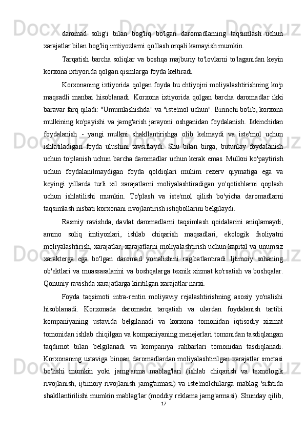 daromad   solig'i   bilan   bog'liq   bo'lgan   daromadlarning   taqsimlash   uchun
xarajatlar bilan bog'liq imtiyozlarni qo'llash orqali kamayish mumkin.
Tarqatish   barcha   soliqlar   va   boshqa   majburiy   to'lovlarni   to'laganidan   keyin
korxona ixtiyorida qolgan qismlarga foyda keltiradi.
Korxonaning ixtiyorida qolgan foyda bu ehtiyojni moliyalashtirishning ko'p
maqsadli   manbai   hisoblanadi.   Korxona   ixtiyorida   qolgan   barcha   daromadlar   ikki
baravar farq qiladi: "Umumlashishda" va "iste'mol uchun". Birinchi bo'lib, korxona
mulkining   ko'payishi   va   jamg'arish   jarayoni   oshganidan   foydalanish.   Ikkinchidan
foydalanish   -   yangi   mulkni   shakllantirishga   olib   kelmaydi   va   iste'mol   uchun
ishlatiladigan   foyda   ulushini   tavsiflaydi.   Shu   bilan   birga,   butunlay   foydalanish
uchun to'planish uchun barcha daromadlar uchun kerak emas. Mulkni ko'paytirish
uchun   foydalanilmaydigan   foyda   qoldiqlari   muhim   rezerv   qiymatiga   ega   va
keyingi   yillarda   turli   xil   xarajatlarni   moliyalashtiradigan   yo'qotishlarni   qoplash
uchun   ishlatilishi   mumkin.   To'plash   va   iste'mol   qilish   bo'yicha   daromadlarni
taqsimlash nisbati korxonani rivojlantirish istiqbollarini belgilaydi.
Rasmiy   ravishda,   davlat   daromadlarni   taqsimlash   qoidalarini   aniqlamaydi,
ammo   soliq   imtiyozlari,   ishlab   chiqarish   maqsadlari,   ekologik   faoliyatni
moliyalashtirish, xarajatlar, xarajatlarni moliyalashtirish uchun kapital va unumsiz
xarakterga   ega   bo'lgan   daromad   yo'nalishini   rag'batlantiradi   Ijtimoiy   sohaning
ob'ektlari va muassasalarini  va boshqalarga texnik xizmat ko'rsatish va boshqalar.
Qonuniy ravishda xarajatlarga kiritilgan xarajatlar narxi.
Foyda   taqsimoti   intra-rentin   moliyaviy   rejalashtirishning   asosiy   yo'nalishi
hisoblanadi.   Korxonada   daromadni   tarqatish   va   ulardan   foydalanish   tartibi
kompaniyaning   ustavida   belgilanadi   va   korxona   tomonidan   iqtisodiy   xizmat
tomonidan ishlab chiqilgan va kompaniyaning menejerlari tomonidan tasdiqlangan
taqdimot   bilan   belgilanadi   va   kompaniya   rahbarlari   tomonidan   tasdiqlanadi.
Korxonaning ustaviga binoan daromadlardan moliyalashtirilgan xarajatlar smetasi
bo'lishi   mumkin   yoki   jamg'arma   mablag'lari   (ishlab   chiqarish   va   texnologik
rivojlanish,   ijtimoiy   rivojlanish   jamg'armasi)   va   iste'molchilarga   mablag   'sifatida
shakllantirilishi mumkin mablag'lar (moddiy reklama jamg'armasi). Shunday qilib,
17 