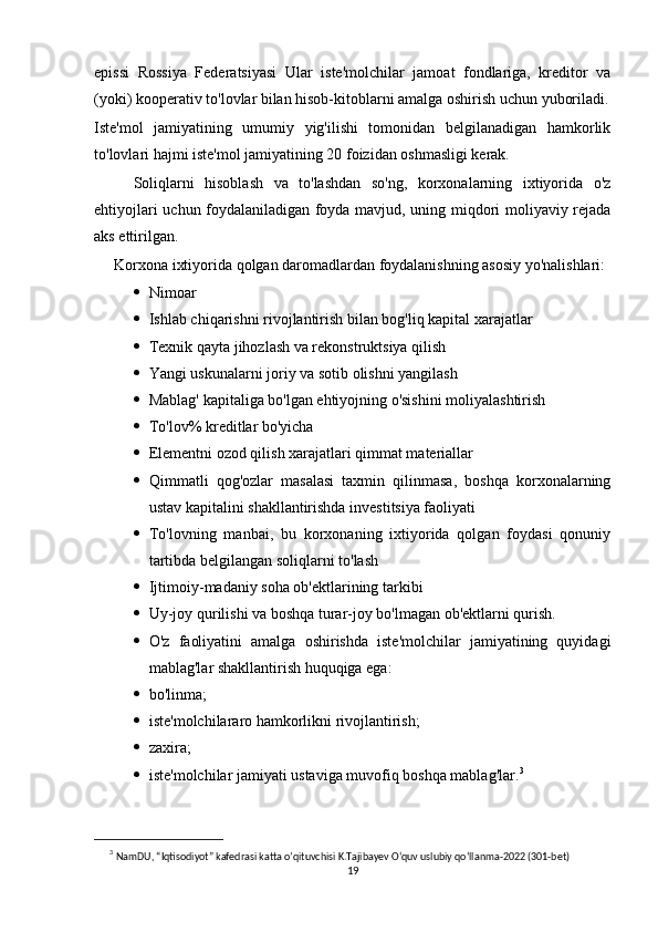 epissi   Rossiya   Federatsiyasi   Ular   iste'molchilar   jamoat   fondlariga,   kreditor   va
(yoki) kooperativ to'lovlar bilan hisob-kitoblarni amalga oshirish uchun yuboriladi.
Iste'mol   jamiyatining   umumiy   yig'ilishi   tomonidan   belgilanadigan   hamkorlik
to'lovlari hajmi iste'mol jamiyatining 20 foizidan oshmasligi kerak.
Soliqlarni   hisoblash   va   to'lashdan   so'ng,   korxonalarning   ixtiyorida   o'z
ehtiyojlari uchun foydalaniladigan foyda mavjud, uning miqdori moliyaviy rejada
aks ettirilgan.
Korxona ixtiyorida qolgan daromadlardan foydalanishning asosiy yo'nalishlari:
 Nimoar
 Ishlab chiqarishni rivojlantirish bilan bog'liq kapital xarajatlar
 Texnik qayta jihozlash va rekonstruktsiya qilish
 Yangi uskunalarni joriy va sotib olishni yangilash
 Mablag' kapitaliga bo'lgan ehtiyojning o'sishini moliyalashtirish
 To'lov% kreditlar bo'yicha
 Elementni ozod qilish xarajatlari qimmat materiallar
 Qimmatli   qog'ozlar   masalasi   taxmin   qilinmasa,   boshqa   korxonalarning
ustav kapitalini shakllantirishda investitsiya faoliyati
 To'lovning   manbai,   bu   korxonaning   ixtiyorida   qolgan   foydasi   qonuniy
tartibda belgilangan soliqlarni to'lash
 Ijtimoiy-madaniy soha ob'ektlarining tarkibi
 Uy-joy qurilishi va boshqa turar-joy bo'lmagan ob'ektlarni qurish.
 O'z   faoliyatini   amalga   oshirishda   iste'molchilar   jamiyatining   quyidagi
mablag'lar shakllantirish huquqiga ega:
 bo'linma;
 iste'molchilararo hamkorlikni rivojlantirish;
 zaxira;
 iste'molchilar jamiyati ustaviga muvofiq boshqa mablag'lar. 3
3
  NamDU, “Iqtisodiyot” kafedrasi katta o’qituvchisi K.Tajibayev O‘quv uslubiy qo‘llanma-2022 (301-bet)
19 