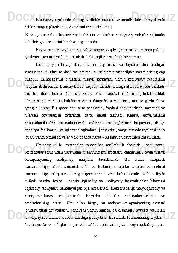 Moliyaviy rejalashtirishning dastlabki  nuqtasi  daromadlilikdir. Joriy davrda
ishlatilmagan g'ayriinsoniy zaxirani aniqlashi kerak.
Keyingi   bosqich   -   foydani   rejalashtirish   va   boshqa   moliyaviy   natijalar   iqtisodiy
tahlilning xulosalarini hisobga olgan holda.
Foyda har qanday korxona uchun eng orzu qilingan narsadir. Ammo gullab-
yashnash uchun u nafaqat uni olish, balki oqilona sarflash ham kerak.
Kompaniya   ichidagi   daromadlarni   taqsimlash   va   foydalanishni   oladigan
asosiy   mol-mulkni   to'plash   va   iste'mol   qilish   uchun   yuborilgan   vositalarning   eng
maqbul   munosabatini   o'rnatishi   tufayli   ko'payish   uchun   moliyaviy   resurslarni
taqdim etishi kerak. Bunday holda, raqobat muhiti holatiga alohida e'tibor beriladi.
Bu   har   doim   ko'rib   chiqilishi   kerak.   Axir,   raqobat   muhitining   holati   ishlab
chiqarish   potentsiali   jihatidan   sezilarli   darajada   ta'sir   qilishi,   uni   kengaytirish   va
yangilanishlar.   Bir   qator   omillarga   asoslanib,   foydani   shakllantirish,   tarqatish   va
ulardan   foydalanish   to'g'risida   qaror   qabul   qilinadi.   Kapital   qo'yilmalarni
moliyalashtirishni   moliyalashtirish,   aylanma   mablag'larning   ko'payishi,   ilmiy-
tadqiqot faoliyatini, yangi texnologiyalarni joriy etish, yangi texnologiyalarni joriy
etish, yangi texnologiyalar yoki boshqa narsa - bu jarayon davomida hal qilinadi.
Shunday   qilib,   korxonalar   tomonidan   mulkchilik   shaklidan   qat'i   nazar,
korxonalar  tomonidan yaratilgan tejashning  pul  ifodasini  chaqiring. Foyda tufayli
kompaniyaning   moliyaviy   natijalari   tavsiflanadi.   Bu   ishlab   chiqarish
samaradorligi,   ishlab   chiqarish   sifati   va   ko'lami,   xarajatlar   darajasi   va   mehnat
samaradorligi   to'liq   aks   ettirilganligini   ko'rsatuvchi   ko'rsatkichdir.   Ushbu   foyda
tufayli   barcha   foyda   -   asosiy   iqtisodiy   va   moliyaviy   ko'rsatkichlar   Mavzuni
iqtisodiy faoliyatini baholaydigan reja asoslanadi. Korxonada ijtimoiy-iqtisodiy va
ilmiy-texnikaviy   rivojlantirish   bo'yicha   tadbirlar   moliyalashtirilishi   va
xodimlarining   o'sishi.   Shu   bilan   birga,   bu   nafaqat   kompaniyaning   mavjud
onkasvirdagi ehtiyojlarini qondirish uchun manba, balki tashqi / byudjet resurslari
va xayriya fondlarini shakllantirishga jiddiy ta'sir ko'rsatadi. Korxonaning foydasi -
bu jarayonlar va soliqlarning narxini ushlab qolinganingizdan keyin qoladigan pul.
20 