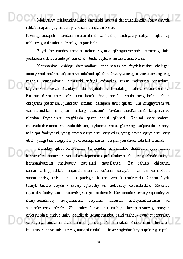 Moliyaviy rejalashtirishning dastlabki  nuqtasi  daromadlilikdir. Joriy davrda
ishlatilmagan g'ayriinsoniy zaxirani aniqlashi kerak.
Keyingi   bosqich   -   foydani   rejalashtirish   va   boshqa   moliyaviy   natijalar   iqtisodiy
tahlilning xulosalarini hisobga olgan holda.
Foyda har qanday korxona uchun eng orzu qilingan narsadir. Ammo gullab-
yashnash uchun u nafaqat uni olish, balki oqilona sarflash ham kerak.
Kompaniya   ichidagi   daromadlarni   taqsimlash   va   foydalanishni   oladigan
asosiy   mol-mulkni   to'plash   va   iste'mol   qilish   uchun   yuborilgan   vositalarning   eng
maqbul   munosabatini   o'rnatishi   tufayli   ko'payish   uchun   moliyaviy   resurslarni
taqdim etishi kerak. Bunday holda, raqobat muhiti holatiga alohida e'tibor beriladi.
Bu   har   doim   ko'rib   chiqilishi   kerak.   Axir,   raqobat   muhitining   holati   ishlab
chiqarish   potentsiali   jihatidan   sezilarli   darajada   ta'sir   qilishi,   uni   kengaytirish   va
yangilanishlar.   Bir   qator   omillarga   asoslanib,   foydani   shakllantirish,   tarqatish   va
ulardan   foydalanish   to'g'risida   qaror   qabul   qilinadi.   Kapital   qo'yilmalarni
moliyalashtirishni   moliyalashtirish,   aylanma   mablag'larning   ko'payishi,   ilmiy-
tadqiqot faoliyatini, yangi texnologiyalarni joriy etish, yangi texnologiyalarni joriy
etish, yangi texnologiyalar yoki boshqa narsa - bu jarayon davomida hal qilinadi.
Shunday   qilib,   korxonalar   tomonidan   mulkchilik   shaklidan   qat'i   nazar,
korxonalar  tomonidan yaratilgan tejashning  pul  ifodasini  chaqiring. Foyda tufayli
kompaniyaning   moliyaviy   natijalari   tavsiflanadi.   Bu   ishlab   chiqarish
samaradorligi,   ishlab   chiqarish   sifati   va   ko'lami,   xarajatlar   darajasi   va   mehnat
samaradorligi   to'liq   aks   ettirilganligini   ko'rsatuvchi   ko'rsatkichdir.   Ushbu   foyda
tufayli   barcha   foyda   -   asosiy   iqtisodiy   va   moliyaviy   ko'rsatkichlar   Mavzuni
iqtisodiy faoliyatini baholaydigan reja asoslanadi. Korxonada ijtimoiy-iqtisodiy va
ilmiy-texnikaviy   rivojlantirish   bo'yicha   tadbirlar   moliyalashtirilishi   va
xodimlarining   o'sishi.   Shu   bilan   birga,   bu   nafaqat   kompaniyaning   mavjud
onkasvirdagi ehtiyojlarini qondirish uchun manba, balki tashqi / byudjet resurslari
va xayriya fondlarini shakllantirishga jiddiy ta'sir ko'rsatadi. Korxonaning foydasi -
bu jarayonlar va soliqlarning narxini ushlab qolinganingizdan keyin qoladigan pul.
20