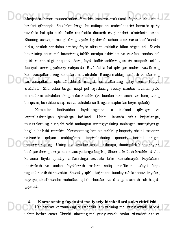 Mavjudda   bozor   munosabatlari   Har   bir   korxona   maksimal   foyda   olish   uchun
harakat   qilmoqda.   Shu   bilan   birga,   bu   nafaqat   o'z   mahsulotlarini   bozorda   qat'iy
ravishda   hal   qila   olish,   balki   raqobatda   dinamik   rivojlanishni   ta'minlashi   kerak.
Shuning   uchun,   nima   qilishingiz   yoki   topshirish   uchun   biror   narsa   boshlashdan
oldin,   dastlab   sotishdan   qanday   foyda   olish   mumkinligi   bilan   o'rganiladi.   Savdo
bozorining   potentsial   bozorining   tahlili   amalga   oshiriladi   va   vazifani   qanday   hal
qilish   mumkinligi   aniqlandi.   Axir,   foyda   tadbirkorlikning   asosiy   maqsadi,   ushbu
faoliyat   turining   yakuniy   natijasidir.   Bu   holatda   hal   qilingan   muhim   vazifa   eng
kam   xarajatlarni   eng   kam   daromad   olishdir.   Bunga   mablag   'sarflash   va   ularning
sarf-xarajatlarini   optimallashtirish   istagida   omonatlarning   qat'iy   rejimi   tufayli
erishiladi.   Shu   bilan   birga,   naqd   pul   tejashning   asosiy   manbai   tovarlar   yoki
xizmatlarni   sotishdan   olingan   daromaddir   (va   bundan   ham   anchadan   ham,   uning
bir qismi, bu ishlab chiqarish va sotishda sarflangan miqdordan keyin qoladi). 
Xarajatlar   faoliyatdan   foydalanganda,   u   iste'mol   qilingan   va
kapitallashtirilgan   qismlarga   bo'linadi.   Ushbu   lahzada   ta'sis   hujjatlariga,
muassislarning   qiziqishi   yoki   tanlangan   strategiyasining   tanlangan   strategiyasiga
bog'liq   bo'lishi   mumkin.   Korxonaning   har   bir   tashkiliy-huquqiy   shakli   mavzuni
ixtiyorida   qolgan   mablag'larni   taqsimlashning   qonuniy   tashkil   etilgan
mexanizmiga   ega.   Uning   xususiyatlari   ichki   qurilmaga,   shuningdek   kompaniyani
boshqarishning o'ziga xos xususiyatlariga bog'liq. Shuni ta'kidlash kerakki, davlat
korxona   foyda   qanday   sarflanishiga   bevosita   ta'sir   ko'rsatmaydi.   Foydalarni
taqsimlash   va   undan   foydalanish   ma'lum   soliq   tanaffuslari   tufayli   faqat
rag'batlantirilishi  mumkin. Shunday qilib, ko'pincha  bunday ruhda innovatsiyalar,
xayriya,   atrof-muhitni   muhofaza   qilish   choralari   va   shunga   o'xshash   ruh   haqida
gapiradi.
4. Korxonaning foydasini moliyaviy hisobotlarda aks ettirilishi
Har   qanday   korxonaning,  xissadorlik   jamiyatining  moliyaviy   axvoli   barcha
uchun   befarq   emas.   Chunki,   ularning   moliyaviy   axvoli   davlat,   xissadorliklar   va
21 