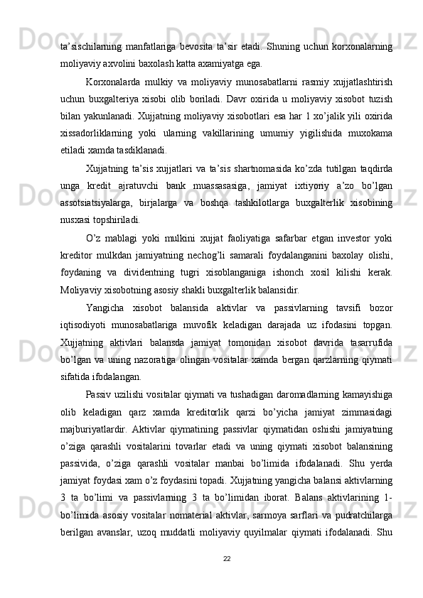 ta’sischilarning   manfatlariga   bevosita   ta’sir   etadi.   Shuning   uchun   korxonalarning
moliyaviy axvolini baxolash katta axamiyatga ega.
Korxonalarda   mulkiy   va   moliyaviy   munosabatlarni   rasmiy   xujjatlashtirish
uchun   buxgalteriya   xisobi   olib   boriladi.   Davr   oxirida   u   moliyaviy   xisobot   tuzish
bilan yakunlanadi. Xujjatning moliyaviy xisobotlari esa har 1 xo’jalik yili oxirida
xissadorliklarning   yoki   ularning   vakillarining   umumiy   yigilishida   muxokama
etiladi xamda tasdiklanadi.
Xujjatning   ta’sis   xujjatlari   va   ta’sis   shartnomasida   ko’zda   tutilgan   taqdirda
unga   kredit   ajratuvchi   bank   muassasasiga,   jamiyat   ixtiyoriy   a’zo   bo’lgan
assotsiatsiyalarga,   birjalarga   va   boshqa   tashkilotlarga   buxgalterlik   xisobining
nusxasi topshiriladi.
O’z   mablagi   yoki   mulkini   xujjat   faoliyatiga   safarbar   etgan   investor   yoki
kreditor   mulkdan   jamiyatning   nechog’li   samarali   foydalanganini   baxolay   olishi,
foydaning   va   dividentning   tugri   xisoblanganiga   ishonch   xosil   kilishi   kerak.
Moliyaviy xisobotning asosiy shakli buxgalterlik balansidir.
Yangicha   xisobot   balansida   aktivlar   va   passivlarning   tavsifi   bozor
iqtisodiyoti   munosabatlariga   muvofik   keladigan   darajada   uz   ifodasini   topgan.
Xujjatning   aktivlari   balansda   jamiyat   tomonidan   xisobot   davrida   tasarrufida
bo’lgan   va   uning   nazoratiga   olingan   vositalar   xamda   bergan   qarzlarning   qiymati
sifatida ifodalangan.
Passiv uzilishi vositalar qiymati va tushadigan daromadlarning kamayishiga
olib   keladigan   qarz   xamda   kreditorlik   qarzi   bo’yicha   jamiyat   zimmasidagi
majburiyatlardir.   Aktivlar   qiymatining   passivlar   qiymatidan   oshishi   jamiyatning
o’ziga   qarashli   vositalarini   tovarlar   etadi   va   uning   qiymati   xisobot   balansining
passivida,   o’ziga   qarashli   vositalar   manbai   bo’limida   ifodalanadi.   Shu   yerda
jamiyat foydasi xam o’z foydasini topadi. Xujjatning yangicha balansi aktivlarning
3   ta   bo’limi   va   passivlarning   3   ta   bo’limidan   iborat.   Balans   aktivlarining   1-
bo’limida   asosiy   vositalar   nomaterial   aktivlar,   sarmoya   sarflari   va   pudratchilarga
berilgan   avanslar,   uzoq   muddatli   moliyaviy   quyilmalar   qiymati   ifodalanadi.   Shu
22