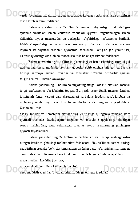yerda foydaning ishlatilishi, ziyonlar, xissador kuygan vositalar amalga oshirilgan
xisob kitoblar xam ifodalanadi.
Balansning   aktiv   qismi   2-bo’limida   jamiyat   ixtiyoridagi   moddiylashgan
aylanma   vositalar:   ishlab   chikarish   zahiralari   qiymati,   tugallanmagan   ishlab
chikarish,   tayyor   maxsulotlar   va   boshqalar   to’g’risidagi   ma’lumotlar   beriladi.
Ishlab   chiqarishdagi   arzon   vositalar,   maxsus   jihozlar   va   moslamalar,   maxsus
kiyimlar   va   poyafzal   dastlabki   qiymatida   ifodalanadi.   Jamg’arilgan   yemirilishi,
eskirish qiymatiga esa alohida modda shaklida balans passivida ifodalanadi.
Balans aktivlarining 3- bo’limida g’aznadagi va bank schotidagi mavjud pul
mablag’lari,   qisqa   muddatli   qiymatli   qogozlar   sotib   olishga   qilingan   sarflar   va
boshqa   sarmoya   sarflari,   tovarlar   va   xizmatlar   bo’yicha   debitorlik   qarzlari
to’g’risida ma’lumotlar jamlangan.
Balans   passivining   1-bo’limida   xujjatning   uziga   karashli   aktivlari   manbai
to’gri   ma’lumotlar   o’z   ifodasini   topgan.   Bu   yerda   ustav   fondi,   maxsus   fondlar,
ta’minlash   fondi,   kelgusi   davr   daromadlari   va   balans   foydasi,   xisob-kitoblar   va
moliyaviy kapital   quyilmalari   buyicha kreditorlik  qarzlarining  xajmi  qayd  etiladi.
Ushbu bo’limda 
asosiy   fondlar   va   nomaterial   aktivlarining   eskirishiga   qilingan   ajratmalar,   kam
qiymatli   vositalar,   kutilayotgan   xarajatlar   va   to’lovlarni   qoplashiga   ajratilgan
rezerv   mablag’lari,   xam   sotilmagan   tovarlar   savdo   ustamasining   jamlangan
qiymati foydalaniladi.
Balans   passivlarining   2-   bo’limida   banklardan   va   boshqa   mablag’lardan
olingan kredit to’g’risidagi  ma’lumotlar  ifodalanadi. Shu bo’limda barcha turdagi
uzaytirilgan ssudalar bo’yicha jamiyatning bankdan qarzi to’g’risidagi ma’lumotni
xam ifoda etiladi. Balansda bank kreditlari 3 modda buyicha turlarga ajratiladi:
qisqa muddatli kreditlar (1yilga);
o’rta muddatli kreditlar (1yildan 3yilgacha);
uzoq muddatli kreditlar (3 yildan ortik muddatga olingan kreditlar)
23