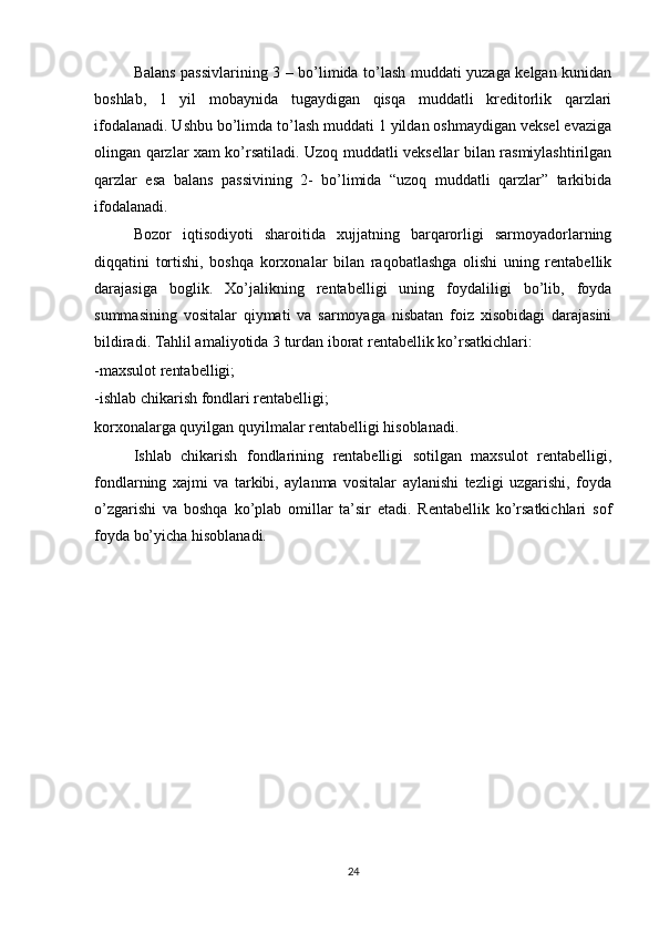 Balans passivlarining 3 – bo’limida to’lash muddati yuzaga kelgan kunidan
boshlab,   1   yil   mobaynida   tugaydigan   qisqa   muddatli   kreditorlik   qarzlari
ifodalanadi. Ushbu bo’limda to’lash muddati 1 yildan oshmaydigan veksel evaziga
olingan qarzlar xam ko’rsatiladi. Uzoq muddatli veksellar bilan rasmiylashtirilgan
qarzlar   esa   balans   passivining   2-   bo’limida   “uzoq   muddatli   qarzlar”   tarkibida
ifodalanadi.
Bozor   iqtisodiyoti   sharoitida   xujjatning   barqarorligi   sarmoyadorlarning
diqqatini   tortishi,   boshqa   korxonalar   bilan   raqobatlashga   olishi   uning   rentabellik
darajasiga   boglik.   Xo’jalikning   rentabelligi   uning   foydaliligi   bo’lib,   foyda
summasining   vositalar   qiymati   va   sarmoyaga   nisbatan   foiz   xisobidagi   darajasini
bildiradi. Tahlil amaliyotida 3 turdan iborat rentabellik ko’rsatkichlari:
-maxsulot rentabelligi;
-ishlab chikarish fondlari rentabelligi;
korxonalarga quyilgan quyilmalar rentabelligi hisoblanadi.
Ishlab   chikarish   fondlarining   rentabelligi   sotilgan   maxsulot   rentabelligi,
fondlarning   xajmi   va   tarkibi,   aylanma   vositalar   aylanishi   tezligi   uzgarishi,   foyda
o’zgarishi   va   boshqa   ko’plab   omillar   ta’sir   etadi.   Rentabellik   ko’rsatkichlari   sof
foyda bo’yicha hisoblanadi.
24 