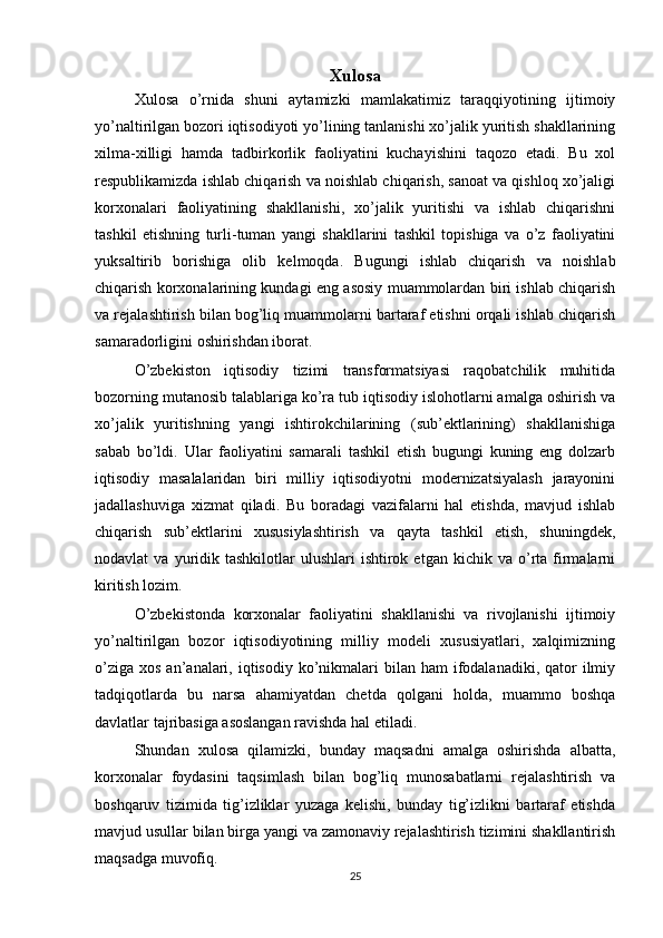 Xulosa
Xulosa   o’rnida   shuni   aytamizki   mamlakatimiz   taraqqiyotining   ijtimoiy
yo’naltirilgan bozori iqtisodiyoti yo’lining tanlanishi xo’jalik yuritish shakllarining
xilma-xilligi   hamda   tadbirkorlik   faoliyatini   kuchayishini   taqozo   etadi.   Bu   xol
respublikamizda ishlab chiqarish va noishlab chiqarish, sanoat va qishloq xo’jaligi
korxonalari   faoliyatining   shakllanishi,   xo’jalik   yuritishi   va   ishlab   chiqarishni
tashkil   etishning   turli-tuman   yangi   shakllarini   tashkil   topishiga   va   o’z   faoliyatini
yuksaltirib   borishiga   olib   kelmoqda.   Bugungi   ishlab   chiqarish   va   noishlab
chiqarish korxonalarining kundagi eng asosiy muammolardan biri ishlab chiqarish
va rejalashtirish bilan bog’liq muammolarni bartaraf etishni orqali ishlab chiqarish
samaradorligini oshirishdan iborat.
O’zbekiston   iqtisodiy   tizimi   transformatsiyasi   raqobatchilik   muhitida
bozorning mutanosib talablariga ko’ra tub iqtisodiy islohotlarni amalga oshirish va
xo’jalik   yuritishning   yangi   ishtirokchilarining   (sub’ektlarining)   shakllanishiga
sabab   bo’ldi.   Ular   faoliyatini   samarali   tashkil   etish   bugungi   kuning   eng   dolzarb
iqtisodiy   masalalaridan   biri   milliy   iqtisodiyotni   modernizatsiyalash   jarayonini
jadallashuviga   xizmat   qiladi.   Bu   boradagi   vazifalarni   hal   etishda,   mavjud   ishlab
chiqarish   sub’ektlarini   xususiylashtirish   va   qayta   tashkil   etish,   shuningdek,
nodavlat   va  yuridik  tashkilotlar   ulushlari   ishtirok  etgan   kichik  va  o’rta  firmalarni
kiritish lozim.
O’zbekistonda   korxonalar   faoliyatini   shakllanishi   va   rivojlanishi   ijtimoiy
yo’naltirilgan   bozor   iqtisodiyotining   milliy   modeli   xususiyatlari,   xalqimizning
o’ziga  xos  an’analari, iqtisodiy  ko’nikmalari   bilan  ham   ifodalanadiki,  qator  ilmiy
tadqiqotlarda   bu   narsa   ahamiyatdan   chetda   qolgani   holda,   muammo   boshqa
davlatlar tajribasiga asoslangan ravishda hal etiladi.
Shundan   xulosa   qilamizki,   bunday   maqsadni   amalga   oshirishda   albatta,
korxonalar   foydasini   taqsimlash   bilan   bog’liq   munosabatlarni   rejalashtirish   va
boshqaruv   tizimida   tig’izliklar   yuzaga   kelishi,   bunday   tig’izlikni   bartaraf   etishda
mavjud usullar bilan birga yangi va zamonaviy rejalashtirish tizimini shakllantirish
maqsadga muvofiq.
25 