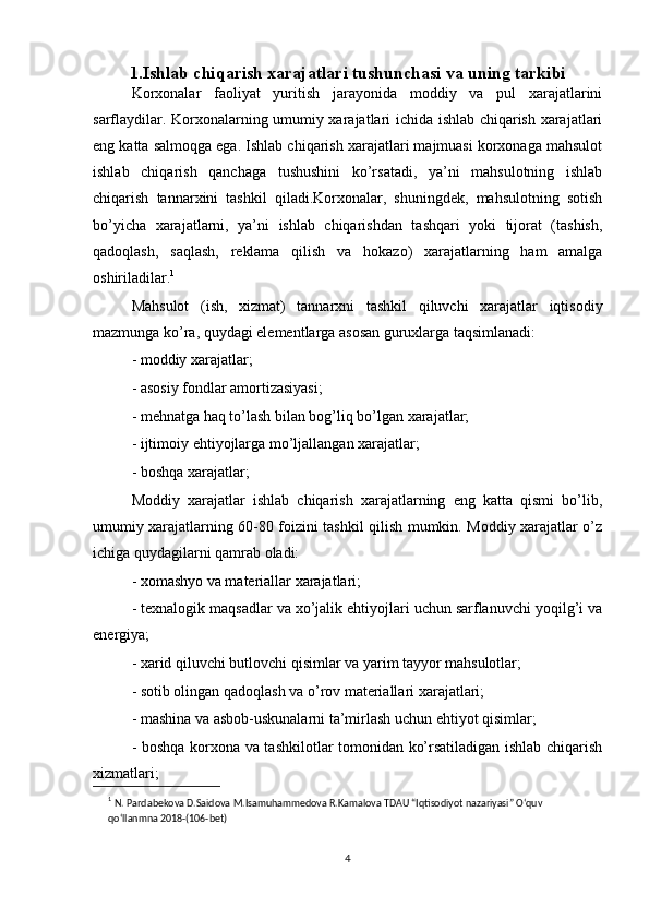 1.Ishlab chiqarish xarajatlari tushunchasi va uning tarkibi
Korxonalar   faoliyat   yuritish   jarayonida   moddiy   va   pul   xarajatlarini
sarflaydilar. Korxonalarning umumiy xarajatlari ichida ishlab chiqarish xarajatlari
eng katta salmoqga ega. Ishlab chiqarish xarajatlari majmuasi korxonaga mahsulot
ishlab   chiqarish   qanchaga   tushushini   ko’rsatadi,   ya’ni   mahsulotning   ishlab
chiqarish   tannarxini   tashkil   qiladi.Korxonalar,   shuningdek,   mahsulotning   sotish
bo’yicha   xarajatlarni,   ya’ni   ishlab   chiqarishdan   tashqari   yoki   tijorat   (tashish,
qadoqlash,   saqlash,   reklama   qilish   va   hokazo)   xarajatlarning   ham   amalga
oshiriladilar. 1
Mahsulot   (ish,   xizmat)   tannarxni   tashkil   qiluvchi   xarajatlar   iqtisodiy
mazmunga ko’ra, quydagi elementlarga asosan guruxlarga taqsimlanadi:
- moddiy xarajatlar;
- asosiy fondlar amortizasiyasi;
- mehnatga haq to’lash bilan bog’liq bo’lgan xarajatlar;
- ijtimoiy ehtiyojlarga mo’ljallangan xarajatlar;
- boshqa xarajatlar;
Moddiy   xarajatlar   ishlab   chiqarish   xarajatlarning   eng   katta   qismi   bo’lib,
umumiy xarajatlarning 60-80 foizini tashkil qilish mumkin. Moddiy xarajatlar o’z
ichiga quydagilarni qamrab oladi:
- xomashyo va materiallar xarajatlari;
- texnalogik maqsadlar va xo’jalik ehtiyojlari uchun sarflanuvchi yoqilg’i va
energiya;
- xarid qiluvchi butlovchi qisimlar va yarim tayyor mahsulotlar;
- sotib olingan qadoqlash va o’rov materiallari xarajatlari;
- mashina va asbob-uskunalarni ta’mirlash uchun ehtiyot qisimlar;
- boshqa korxona va tashkilotlar tomonidan ko’rsatiladigan ishlab chiqarish
xizmatlari; 
1
  N. Pardabekova D.Saidova M.Isamuhammedova R.Kamalova TDAU “Iqtisodiyot nazariyasi” O‘quv 
qo‘llanmna 2018-(106-bet)
4 