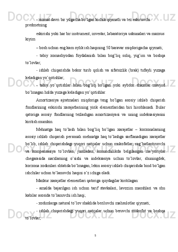 - xizmat davri bir yilgacha bo’lgan kichik qiymatli va tez eskiruvchi 
predmetning
eskirishi yoki har bir instrument, investar, labaratoriya uskunalari va maxsus
kiyim
– bosh uchun eng kam oylik ish haqining 50 baravar miqdorigacha qiymati;
-   tabiy   xomashyodan   foydalanish   bilan   bog’liq   soliq,   yig’im   va   boshqa
to’lovlar;
-   ishlab   chiqarishda   bekor   turib   qolish   va   sifatsizlik   (brak)   tufayli   yuzaga
keladigan yo’qotishlar;
-   tabiy   yo’qotishlar   bilan   bog’liq   bo’lgan   yoki   aybdor   shaxslar   mavjud
bo’lmagan holda yuzaga keladigan yo’qotishlar.
Amortizasiya   ajratmalari   miqdoriga   teng   bo’lgan   asosiy   ishlab   chiqarish
fondlarining   eskirishi   xarajatlarining   yirik   elementlaridan   biri   hisoblanadi.   Bular
qatoriga   asosiy   fondlarning   tezlashgan   amortizasiyasi   va   uning   indeksasiyasini
kiritish mumkin.
Mehnatga   haq   to’lash   bilan   bog’liq   bo’lgan   xarajatlar   –   korxonalarning
asosiy   ishlab   chiqarish   personali   mehnatga   haq   to’lashga   sarflanadigan   xarajatlar
bo’lib,   ishlab   chiqarishdagi   yuqori   natijalar   uchun   mukofatlar,   rag’batlantiruvchi
va   kompensasiya   to’lovlari,   jumladan,   konunchilikda   belgilangan   me’yoriylar
chegarasida   narxlarning   o’sishi   va   indeksasiya   uchun   to’lovlar,   shuningdek,
korxona xodimlari shtatida bo’lmagan, lekin asosiy ishlab chiqarishda bind bo’lgan
ishchilar uchun to’lanuvchi haqini o’z ichiga oladi.
Mazkur xarajatlar elementlari qatoriga quydagilar kiritilagan:
-   amalda   bajarilgan   ish   uchun   tarif   stavkalari,   lavozim   maoshlari   va   shu
kabilar asosida to’lanuvchi ish haqi;
- xodimlarga natural to’lov shaklida beriluvchi mahsulotlar qiymati;     
-   ishlab   chiqarishdagi   yuqori   natijalar   uchun   beruvchi   mukofot   va   boshqa
to’lovlar;
5 