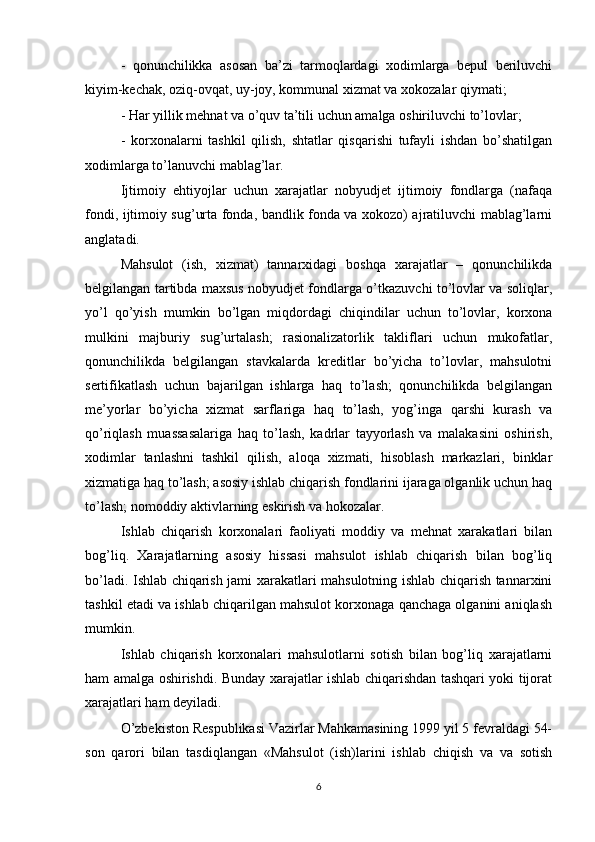 -   qonunchilikka   asosan   ba’zi   tarmoqlardagi   xodimlarga   bepul   beriluvchi
kiyim-kechak, oziq-ovqat, uy-joy, kommunal xizmat va xokozalar qiymati;
- Har yillik mehnat va o’quv ta’tili uchun amalga oshiriluvchi to’lovlar;
-   korxonalarni   tashkil   qilish,   shtatlar   qisqarishi   tufayli   ishdan   bo’shatilgan
xodimlarga to’lanuvchi mablag’lar.
Ijtimoiy   ehtiyojlar   uchun   xarajatlar   nobyudjet   ijtimoiy   fondlarga   (nafaqa
fondi, ijtimoiy sug’urta fonda, bandlik fonda va xokozo) ajratiluvchi mablag’larni
anglatadi.
Mahsulot   (ish,   xizmat)   tannarxidagi   boshqa   xarajatlar   –   qonunchilikda
belgilangan tartibda maxsus nobyudjet fondlarga o’tkazuvchi to’lovlar va soliqlar,
yo’l   qo’yish   mumkin   bo’lgan   miqdordagi   chiqindilar   uchun   to’lovlar,   korxona
mulkini   majburiy   sug’urtalash;   rasionalizatorlik   takliflari   uchun   mukofatlar,
qonunchilikda   belgilangan   stavkalarda   kreditlar   bo’yicha   to’lovlar,   mahsulotni
sertifikatlash   uchun   bajarilgan   ishlarga   haq   to’lash;   qonunchilikda   belgilangan
me’yorlar   bo’yicha   xizmat   sarflariga   haq   to’lash,   yog’inga   qarshi   kurash   va
qo’riqlash   muassasalariga   haq   to’lash,   kadrlar   tayyorlash   va   malakasini   oshirish,
xodimlar   tanlashni   tashkil   qilish,   aloqa   xizmati,   hisoblash   markazlari,   binklar
xizmatiga haq to’lash; asosiy ishlab chiqarish fondlarini ijaraga olganlik uchun haq
to’lash; nomoddiy aktivlarning eskirish va hokozalar.
Ishlab   chiqarish   korxonalari   faoliyati   moddiy   va   mehnat   xarakatlari   bilan
bog’liq.   Xarajatlarning   asosiy   hissasi   mahsulot   ishlab   chiqarish   bilan   bog’liq
bo’ladi. Ishlab chiqarish jami xarakatlari mahsulotning ishlab chiqarish tannarxini
tashkil etadi va ishlab chiqarilgan mahsulot korxonaga qanchaga olganini aniqlash
mumkin.
Ishlab   chiqarish   korxonalari   mahsulotlarni   sotish   bilan   bog’liq   xarajatlarni
ham amalga oshirishdi. Bunday xarajatlar ishlab chiqarishdan tashqari yoki tijorat
xarajatlari ham deyiladi.
O’zbekiston Respublikasi Vazirlar Mahkamasining 1999 yil 5 fevraldagi 54-
son   qarori   bilan   tasdiqlangan   «Mahsulot   (ish)larini   ishlab   chiqish   va   va   sotish
6 