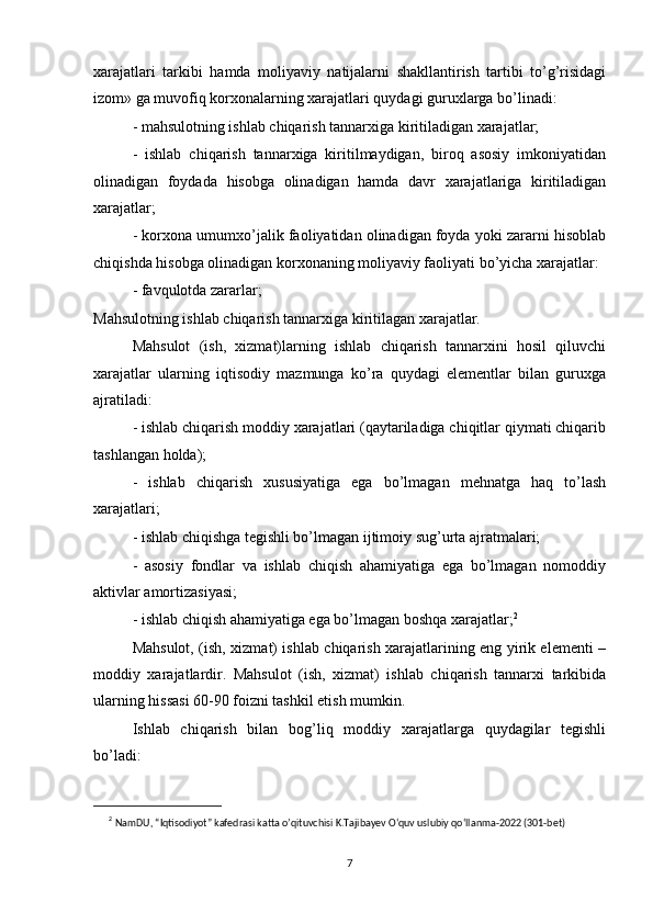 xarajatlari   tarkibi   hamda   moliyaviy   natijalarni   shakllantirish   tartibi   to’g’risidagi
izom» ga muvofiq korxonalarning xarajatlari quydagi guruxlarga bo’linadi:
- mahsulotning ishlab chiqarish tannarxiga kiritiladigan xarajatlar;
-   ishlab   chiqarish   tannarxiga   kiritilmaydigan,   biroq   asosiy   imkoniyatidan
olinadigan   foydada   hisobga   olinadigan   hamda   davr   xarajatlariga   kiritiladigan
xarajatlar;
- korxona umumxo’jalik faoliyatidan olinadigan foyda yoki zararni hisoblab
chiqishda hisobga olinadigan korxonaning moliyaviy faoliyati bo’yicha xarajatlar:
- favqulotda zararlar;
Mahsulotning ishlab chiqarish tannarxiga kiritilagan xarajatlar.
Mahsulot   (ish,   xizmat)larning   ishlab   chiqarish   tannarxini   hosil   qiluvchi
xarajatlar   ularning   iqtisodiy   mazmunga   ko’ra   quydagi   elementlar   bilan   guruxga
ajratiladi:
- ishlab chiqarish moddiy xarajatlari (qaytariladiga chiqitlar qiymati chiqarib
tashlangan holda);
-   ishlab   chiqarish   xususiyatiga   ega   bo’lmagan   mehnatga   haq   to’lash
xarajatlari;
- ishlab chiqishga tegishli bo’lmagan ijtimoiy sug’urta ajratmalari;
-   asosiy   fondlar   va   ishlab   chiqish   ahamiyatiga   ega   bo’lmagan   nomoddiy
aktivlar amortizasiyasi;
- ishlab chiqish ahamiyatiga ega bo’lmagan boshqa xarajatlar; 2
Mahsulot, (ish, xizmat) ishlab chiqarish xarajatlarining eng yirik elementi –
moddiy   xarajatlardir.   Mahsulot   (ish,   xizmat)   ishlab   chiqarish   tannarxi   tarkibida
ularning hissasi 60-90 foizni tashkil etish mumkin.
Ishlab   chiqarish   bilan   bog’liq   moddiy   xarajatlarga   quydagilar   tegishli
bo’ladi:
2
  NamDU, “Iqtisodiyot” kafedrasi katta o’qituvchisi K.Tajibayev O‘quv uslubiy qo‘llanma-2022 (301-bet)
7