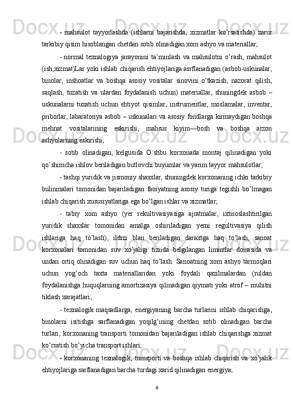 -   mahsulot   tayyorlashda   (ishlarni   bajarishda,   xizmatlar   ko’rsatishda)   zarur
tarkibiy qisim hisoblangan chetdan sotib olinadigan xom ashyo va materiallar;
-   normal   texnalogiya   jarayonini   ta’minlash   va   mahsulotni   o’rash,   mahsulot
(ish,xizmat)Lar yoki ishlab chiqarish ehtiyojlariga asrflanadigan (asbob-uskunalar,
binolar,   inshoatlar   va   boshqa   asosiy   vositalar   sinovini   o’tkazish,   nazorat   qilish,
saqlash,   tuzatish   va   ulardan   foydalanish   uchun)   materiallar,   shuningdek   asbob   –
uskunalarni   tuzatish   uchun   ehtiyot   qisimlar,   instrumentlar,   moslamalar,   inventar,
priborlar, labaratoriya asbob – uskunalari va asosiy fondlarga kirmaydigan boshqa
mehnat   vositalarining   eskirishi,   mahsus   kiyim—bosh   va   boshqa   arzon
ashyolarning eskirishi;
-   sotib   olinadigan,   kelgusida   O`shbu   korxonada   montaj   qilinadigan   yoki
qo’shimcha ishlov beriladigan butlovchi buyumlar va yarim tayyor mahsulotlar;
- tashqi yuridik va jismoniy shaxslar, shuningdek korxonaning ichki tarkibiy
bulinmalari   tomonidan   bajariladigan   faoiyatning   asosiy   turiga   tegishli   bo’lmagan
ishlab chiqarish xususiyatlariga ega bo’lgan ishlar va xizmatlar;
-   tabiy   xom   ashyo   (yer   rekultivasiyasiga   ajratmalar,   ixtisoslashtirilgan
yuridik   shaxslar   tomonidan   amalga   oshiriladigan   yerni   regultivasiya   qilish
ishlariga   haq   to’lash),   ildizi   blan   beriladigan   daraxtga   haq   to’lash,   sanoat
korxonalari   tomonidan   suv   xo’jaligi   tiziida   belgilangan   limintlar   doirasida   va
undan   ortiq   olinadigan   suv   uchun   haq   to’lash.   Sanoatning   xom   ashyo   tarmoqlari
uchun   yog’och   taxta   materiallaridan   yoki   foydali   qazilmalardan   (ruldan
foydalanishga huquqlarning amortizasiya qilinadigan qiymati yoki atrof – muhitni
tiklash xarajatlari;
-   texnalogik   maqsadlarga,   energiyaning   barcha   turlarini   ishlab   chiqarishga,
binolarni   isitishga   sarflanadigan   yoqilg’ining   chetdan   sotib   olinadigan   barcha
turlari,   korxonaning   transporti   tomonidan   bajariladigan   ishlab   chiqarishga   xizmat
ko’rsatish bo’yicha transport ishlari;
-   korxonaning   texnalogik,   transporti   va   boshqa   ishlab   chiqarish   va   xo’jalik
ehtiyojlariga sarflanadigan barcha turdagi xarid qilinadigan energiya;
8