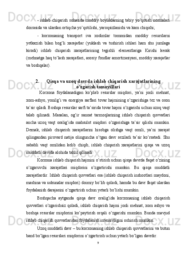 -   ishlab   chiqarish   sohasida   moddiy   boyliklarning   tabiy   yo’qotish   normalari
doirasida va ulardan ortiqcha yo’qotilishi, yaroqsizlanishi va kam chiqishi;
-   korxonaning   transport   iva   xodimlar   tomonidan   moddiy   resurslarni
yetkazish   bilan   bog’li   xarajatlar   (yuklash   va   tushirish   ishlari   ham   shu   jumlaga
kiradi)   ishlab   chiqarish   xarajatlarining   tegishli   elementlariga   Kirishi   kerak
(mehnatga haq to’lash xarajatlari, asosiy fondlar amortizasiyasi, moddiy xarajatlar
va boshqalar).
2. Qisqa va uzoq davrda ishlab chiqarish xarajatlarining
o’zgarish tamoyillari
  Korxona   foydalanadigan   ko’plab   resurslar   miqdori,   ya’ni   jonli   mehnat,
xom-ashyo, yonilg’i va energiya sarflari tovar hajmining o’zgarishiga tez va oson
ta’sir qiladi. Boshqa resurslar sarfi ta’sirida tovar hajmi o’zgarishi uchun uzoq vaqt
talab   qilinadi.   Masalan,   og’ir   sanoat   tarmoqlarining   ishlab   chiqarish   quvvatlari
ancha   uzoq   vaqt   oralig’ida   mahsulot   miqdori   o’zgarishiga   ta’sir   qilishi   mumkin.
Demak,   ishlab   chiqarish   xarajatlarini   hisobga   olishga   vaqt   omili,   ya’ni   xarajat
qilingandan   pirovard   natija   olinguncha   o’tgan   davr   sezilarli   ta’sir   ko’rsatadi.   Shu
sababli   vaqt   omilidan   kelib   chiqib,   ishlab   chiqarish   xarajatlarini   qisqa   va   uzoq
muddatli davrda alohida tahlil qilinadi.
Korxona ishlab chiqarish hajmini o’stirish uchun qisqa davrda faqat o’zining
o’zgaruvchi   xarajatlari   miqdorini   o’zgartirishi   mumkin.   Bu   qisqa   muddatli
xarajatlardir. Ishlab chiqarish quvvatlari esa (ishlab chiqarish inshootlari maydoni,
mashina va uskunalar miqdori) doimiy bo’lib qoladi, hamda bu davr faqat ulardan
foydalanish darajasini o’zgartirish uchun yetarli bo’lishi mumkin.
Boshqacha   aytganda   qisqa   davr   oralig’ida   korxonaning   ishlab   chiqarish
quvvatlari o’zgarishsiz qoladi, ishlab chiqarish hajmi jonli mehnat, xom ashyo va
boshqa  resurslar  miqdorini  ko’paytirish  orqali  o’zgarishi   mumkin.  Bunda  mavjud
ishlab chiqarish quvvatlaridan foydalanish intensivligini oshirish mumkin.
Uzoq muddatli davr – bu korxonaning ishlab chiqarish quvvatlarini va butun
band bo’lgan resurslari miqdorini o’zgartirish uchun yetarli bo’lgan davrdir.
9 