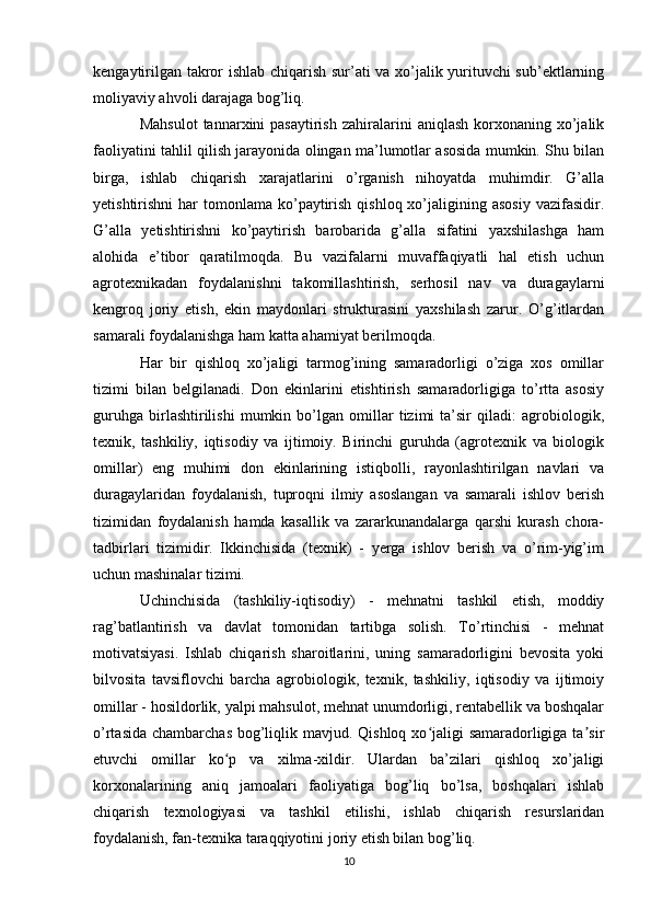 kengaytirilgan takror ishlab chiqarish sur’ati va xo’jalik yurituvchi sub’ektlarning
moliyaviy ahvoli darajaga bog’liq. 
Mahsulot   tannarxini  pasaytirish  zahiralarini   aniqlash  korxonaning  xo’jalik
faoliyatini tahlil qilish jarayonida olingan ma’lumotlar asosida mumkin. Shu bilan
birga,   ishlab   chiqarish   xarajatlarini   o’rganish   nihoyatda   muhimdir.   G’alla
yetishtirishni   har   tomonlama ko’paytirish  qishloq  xo’jaligining asosiy   vazifasidir.
G’alla   yetishtirishni   ko’paytirish   barobarida   g’alla   sifatini   yaxshilashga   ham
alohida   e’tibor   qaratilmoqda.   Bu   vazifalarni   muvaffaqiyatli   hal   etish   uchun
agrotexnikadan   foydalanishni   takomillashtirish,   serhosil   nav   va   duragaylarni
kengroq   joriy   etish,   ekin   maydonlari   strukturasini   yaxshilash   zarur.   O’g’itlardan
samarali foydalanishga ham katta ahamiyat berilmoqda. 
Har   bir   qishloq   xo’jaligi   tarmog’ining   samaradorligi   o’ziga   xos   omillar
tizimi   bilan   belgilanadi.   Don   ekinlarini   etishtirish   samaradorligiga   to’rtta   asosiy
guruhga   birlashtirilishi   mumkin   bo’lgan   omillar   tizimi   ta’sir   qiladi:   agrobiologik,
texnik,   tashkiliy,   iqtisodiy   va   ijtimoiy.   Birinchi   guruhda   (agrotexnik   va   biologik
omillar)   eng   muhimi   don   ekinlarining   istiqbolli,   rayonlashtirilgan   navlari   va
duragaylaridan   foydalanish,   tuproqni   ilmiy   asoslangan   va   samarali   ishlov   berish
tizimidan   foydalanish   hamda   kasallik   va   zararkunandalarga   qarshi   kurash   chora-
tadbirlari   tizimidir.   Ikkinchisida   (texnik)   -   yerga   ishlov   berish   va   o’rim-yig’im
uchun mashinalar tizimi. 
Uchinchisida   (tashkiliy-iqtisodiy)   -   mehnatni   tashkil   etish,   moddiy
rag’batlantirish   va   davlat   tomonidan   tartibga   solish.   To’rtinchisi   -   mehnat
motivatsiyasi.   Ishlab   chiqarish   sharoitlarini,   uning   samaradorligini   bevosita   yoki
bilvosita   tavsiflovchi   barcha   agrobiologik,   texnik,   tashkiliy,   iqtisodiy   va   ijtimoiy
omillar - hosildorlik, yalpi mahsulot, mehnat unumdorligi, rentabellik va boshqalar
o’rtasida chambarchas bog’liqlik mavjud. Qishloq xo jaligi  samaradorligiga ta sirʻ ʼ
etuvchi   omillar   ko p   va   xilma-xildir.   Ulardan   ba’zilari   qishloq   xo’jaligi	
ʻ
korxonalarining   aniq   jamoalari   faoliyatiga   bog’liq   bo’lsa,   boshqalari   ishlab
chiqarish   texnologiyasi   va   tashkil   etilishi,   ishlab   chiqarish   resurslaridan
foydalanish, fan-texnika taraqqiyotini joriy etish bilan bog’liq. 
10 