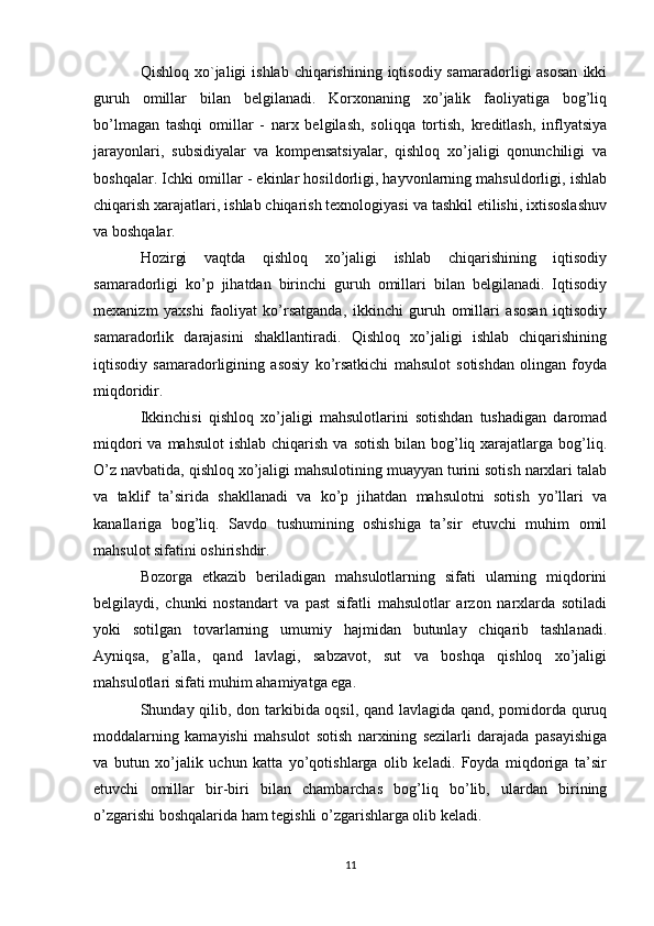 Qishloq  xo`jaligi   ishlab  chiqarishining  iqtisodiy  samaradorligi  asosan  ikki
guruh   omillar   bilan   belgilanadi.   Korxonaning   xo’jalik   faoliyatiga   bog’liq
bo’lmagan   tashqi   omillar   -   narx   belgilash,   soliqqa   tortish,   kreditlash,   inflyatsiya
jarayonlari,   subsidiyalar   va   kompensatsiyalar,   qishloq   xo’jaligi   qonunchiligi   va
boshqalar. Ichki omillar - ekinlar hosildorligi, hayvonlarning mahsuldorligi, ishlab
chiqarish xarajatlari, ishlab chiqarish texnologiyasi va tashkil etilishi, ixtisoslashuv
va boshqalar. 
Hozirgi   vaqtda   qishloq   xo’jaligi   ishlab   chiqarishining   iqtisodiy
samaradorligi   ko’p   jihatdan   birinchi   guruh   omillari   bilan   belgilanadi.   Iqtisodiy
mexanizm   yaxshi   faoliyat   ko’rsatganda,   ikkinchi   guruh   omillari   asosan   iqtisodiy
samaradorlik   darajasini   shakllantiradi.   Qishloq   xo’jaligi   ishlab   chiqarishining
iqtisodiy   samaradorligining   asosiy   ko’rsatkichi   mahsulot   sotishdan   olingan   foyda
miqdoridir. 
Ikkinchisi   qishloq   xo’jaligi   mahsulotlarini   sotishdan   tushadigan   daromad
miqdori   va mahsulot  ishlab  chiqarish  va  sotish  bilan bog’liq xarajatlarga  bog’liq.
O’z navbatida, qishloq xo’jaligi mahsulotining muayyan turini sotish narxlari talab
va   taklif   ta’sirida   shakllanadi   va   ko’p   jihatdan   mahsulotni   sotish   yo’llari   va
kanallariga   bog’liq.   Savdo   tushumining   oshishiga   ta’sir   etuvchi   muhim   omil
mahsulot sifatini oshirishdir. 
Bozorga   etkazib   beriladigan   mahsulotlarning   sifati   ularning   miqdorini
belgilaydi,   chunki   nostandart   va   past   sifatli   mahsulotlar   arzon   narxlarda   sotiladi
yoki   sotilgan   tovarlarning   umumiy   hajmidan   butunlay   chiqarib   tashlanadi.
Ayniqsa,   g’alla,   qand   lavlagi,   sabzavot,   sut   va   boshqa   qishloq   xo’jaligi
mahsulotlari sifati muhim ahamiyatga ega. 
Shunday qilib, don tarkibida oqsil, qand lavlagida qand, pomidorda quruq
moddalarning   kamayishi   mahsulot   sotish   narxining   sezilarli   darajada   pasayishiga
va   butun   xo’jalik   uchun   katta   yo’qotishlarga   olib   keladi.   Foyda   miqdoriga   ta’sir
etuvchi   omillar   bir-biri   bilan   chambarchas   bog’liq   bo’lib,   ulardan   birining
o’zgarishi boshqalarida ham tegishli o’zgarishlarga olib keladi. 
11 