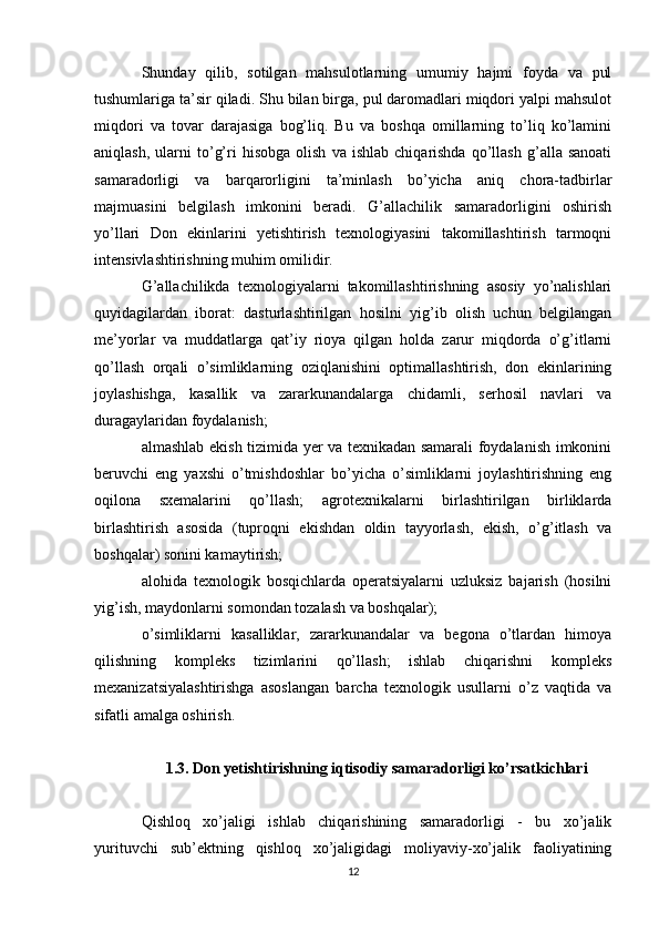 Shunday   qilib,   sotilgan   mahsulotlarning   umumiy   hajmi   foyda   va   pul
tushumlariga ta’sir qiladi. Shu bilan birga, pul daromadlari miqdori yalpi mahsulot
miqdori   va   tovar   darajasiga   bog’liq.   Bu   va   boshqa   omillarning   to’liq   ko’lamini
aniqlash,   ularni   to’g’ri   hisobga   olish   va   ishlab   chiqarishda   qo’llash   g’alla  sanoati
samaradorligi   va   barqarorligini   ta’minlash   bo’yicha   aniq   chora-tadbirlar
majmuasini   belgilash   imkonini   beradi.   G’allachilik   samaradorligini   oshirish
yo’llari   Don   ekinlarini   yetishtirish   texnologiyasini   takomillashtirish   tarmoqni
intensivlashtirishning muhim omilidir. 
G’allachilikda   texnologiyalarni   takomillashtirishning   asosiy   yo’nalishlari
quyidagilardan   iborat:   dasturlashtirilgan   hosilni   yig’ib   olish   uchun   belgilangan
me’yorlar   va   muddatlarga   qat’iy   rioya   qilgan   holda   zarur   miqdorda   o’g’itlarni
qo’llash   orqali   o’simliklarning   oziqlanishini   optimallashtirish,   don   ekinlarining
joylashishga,   kasallik   va   zararkunandalarga   chidamli,   serhosil   navlari   va
duragaylaridan foydalanish; 
almashlab ekish tizimida yer va texnikadan samarali foydalanish imkonini
beruvchi   eng   yaxshi   o’tmishdoshlar   bo’yicha   o’simliklarni   joylashtirishning   eng
oqilona   sxemalarini   qo’llash;   agrotexnikalarni   birlashtirilgan   birliklarda
birlashtirish   asosida   (tuproqni   ekishdan   oldin   tayyorlash,   ekish,   o’g’itlash   va
boshqalar) sonini kamaytirish; 
alohida   texnologik   bosqichlarda   operatsiyalarni   uzluksiz   bajarish   (hosilni
yig’ish, maydonlarni somondan tozalash va boshqalar); 
o’simliklarni   kasalliklar,   zararkunandalar   va   begona   o’tlardan   himoya
qilishning   kompleks   tizimlarini   qo’llash;   ishlab   chiqarishni   kompleks
mexanizatsiyalashtirishga   asoslangan   barcha   texnologik   usullarni   o’z   vaqtida   va
sifatli amalga oshirish.
1.3. Don yetishtirishning iqtisodiy samaradorligi ko’rsatkichlari
Qishloq   xo’jaligi   ishlab   chiqarishining   samaradorligi   -   bu   xo’jalik
yurituvchi   sub’ektning   qishloq   xo’jaligidagi   moliyaviy-xo’jalik   faoliyatining
12 