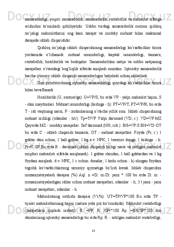 samaradorligi, yuqori samaradorlik, samaradorlik, rentabellik va mahsulot sifatiga
erishishni   ta’minlash   qobiliyatidir.   Ushbu   turdagi   samaradorlik   mezoni   qishloq
xo’jaligi   mahsulotlarini   eng   kam   xarajat   va   moddiy   mehnat   bilan   maksimal
darajada ishlab chiqarishdir. 
Qishloq   xo’jaligi   ishlab   chiqarishining   samaradorligi   ko’rsatkichlar   tizimi
yordamida   o’lchanadi:   mehnat   unumdorligi,   kapital   unumdorligi,   tannarx,
rentabellik,   hosildorlik   va   boshqalar.   Samaradorlikni   natija   va   ushbu   natijaning
xarajatlari   o’rtasidagi  bog’liqlik  sifatida aniqlash   mumkin.   Iqtisodiy  samaradorlik
barcha ijtimoiy ishlab chiqarish samaradorligini baholash uchun ishlatiladi. 
Don yetishtirishning iqtisodiy samaradorligi quyidagi ko’rsatkichlar tizimi
bilan tavsiflanadi: 
Hosildorlik (U, sentner/ga): U=VP/S, bu erda VP - yalpi mahsulot hajmi; S
- ekin maydonlari. Mehnat unumdorligi (kishiga - h): PT=VP/T, PT=VP/R, bu erda
T - ish vaqtining narxi; P - xodimlarning o’rtacha yillik soni. Ishlab chiqarishning
mehnat   zichligi   (odamlar   -   h/c):   Tp=T/VP   Yalpi   daromad   (VD,   r.):   VD=VP-MZ
Qayerda MZ - moddiy xarajatlar. Sof daromad (NH, rub.): BH=VP-S BH=VD-OT
bu   erda   C   -   ishlab   chiqarish   tannarxi;   OT   -   mehnat   xarajatlari.   Foyda   (Pr,   r.)   1
gektar ekin uchun, 1 ball-gektar, 1 kg a.v. NPK, 1 tsentner  donga, 1 kishiga. - h:
Pr=V-SP Bu erda B - daromad (ishlab chiqarish birligi narxi va sotilgan mahsulot
miqdori mahsuloti sifatida aniqlanadi). 1 gektar ekindan, 1 ball-gektardan va 1 kg
foydani aniqlash. d.v. NPK, 1 c uchun. donalar, 1 kishi uchun - h) olingan foydani
tegishli   ko’rsatkichlarning   umumiy   qiymatiga   bo’lish   kerak.   Ishlab   chiqarishni
mexanizatsiyalash   darajasi   (%)   Aql.   n   =Zt.   m./Zt.   jami   *   100   bu   erda   Zt.   m.   -
mexanizatsiyalashgan ishlar uchun mehnat xarajatlari, odamlar. - h; 3 t jami - jami
mehnat xarajatlari, odamlar. - h. 
Mahsulotning   sotilishi   darajasi   (Vt,%):   UT=TP/VP*100   Bu   erda   TP   -
tijorat mahsulotlarining hajmi (natura yoki pul ko’rinishida). Mahsulot rentabelligi
(xarajatlarni   qoplash   nisbati):   R.   =PP.   R.   /SPr*100   Rp.   =BH/SP*100   don
ekinlarining iqtisodiy samaradorligi bu erda Rp. R. - sotilgan mahsulot rentabelligi;
13 