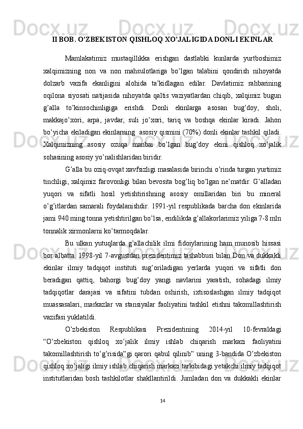 II BOB. O’ZBEKISTON QISHLOQ XO’JALIGIDA DONLI EKINLAR
Mamlakatimiz   mustaqillikka   erishgan   dastlabki   kunlarda   yurtboshimiz
xalqimizning   non   va   non   mahsulotlariga   bo’lgan   talabini   qondirish   nihoyatda
dolzarb   vazifa   ekanligini   alohida   ta’kidlagan   edilar.   Davlatimiz   rahbarining
oqilona   siyosati   natijasida   nihoyatda   qaltis   vaziyatlardan   chiqib,   xalqimiz   bugun
g’alla   to’kinsochinligiga   erishdi.   Donli   ekinlarga   asosan   bug’doy,   sholi,
makkajo’xori,   arpa,   javdar,   suli   jo’xori,   tariq   va   boshqa   ekinlar   kiradi.   Jahon
bo’yicha ekiladigan ekinlarning   asosiy qismini (70%) donli ekinlar tashkil qiladi.
Xalqimizning   asosiy   ozuqa   manbai   bo’lgan   bug’doy   ekini   qishloq   xo’jalik
sohasining asosiy yo’nalishlaridan biridir. 
G’alla bu oziq-ovqat xavfsizligi masalasida birinchi o’rinda turgan yurtimiz
tinchligi, xalqimiz farovonligi bilan bevosita bog’liq bo’lgan ne’matdir. G’alladan
yuqori   va   sifatli   hosil   yetishtirishning   asosiy   omillaridan   biri   bu   mineral
o’g’itlardan   samarali   foydalanishdir.   1991-yil   respublikada   barcha   don   ekinlarida
jami 940 ming tonna yetishtirilgan bo’lsa, endilikda g’allakorlarimiz yiliga 7-8 mln
tonnalik xirmonlarni ko’tarmoqdalar. 
Bu   ulkan   yutuqlarda   g’allachilik   ilmi   fidoiylarining   ham   munosib   hissasi
bor albatta. 1998-yil 7-avgustdan prezidentimiz tashabbusi bilan Don va dukkakli
ekinlar   ilmiy   tadqiqot   instituti   sug’oriladigan   yerlarda   yuqori   va   sifatli   don
beradigan   qattiq,   bahorgi   bug’doy   yangi   navlarini   yaratish,   sohadagi   ilmiy
tadqiqotlar   darajasi   va   sifatini   tubdan   oshirish,   ixtisoslashgan   ilmiy   tadqiqot
muassasalari,   markazlar   va   stansiyalar   faoliyatini   tashkil   etishni   takomillashtirish
vazifasi yuklatildi. 
O’zbekiston   Respublikasi   Prezidentining   2014-yil   10-fevraldagi
“O’zbekiston   qishloq   xo’jalik   ilmiy   ishlab   chiqarish   markazi   faoliyatini
takomillashtirish to’g’risida”gi  qarori  qabul  qilinib” uning 3-bandida O’zbekiston
qishloq xo’jaligi ilmiy ishlab chiqarish markazi tarkibidagi yetakchi ilmiy tadqiqot
institutlaridan   bosh   tashkilotlar   shakllantirildi.   Jumladan   don   va   dukkakli   ekinlar
14 
