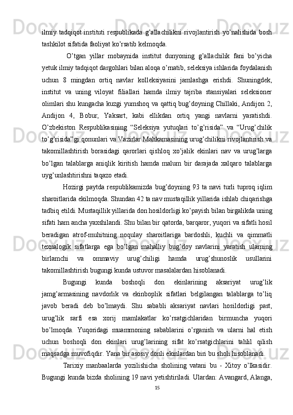 ilmiy  tadqiqot  instituti  respublikada   g’allachilikni  rivojlantirish   yo’nalishida   bosh
tashkilot sifatida faoliyat ko’rsatib kelmoqda.
  O’tgan   yillar   mobaynida   institut   dunyoning   g’allachilik   fani   bo’yicha
yetuk ilmiy tadqiqot dargohlari bilan aloqa o’rnatib, seleksiya ishlarida foydalanish
uchun   8   mingdan   ortiq   navlar   kolleksiyasini   jamlashga   erishdi.   Shuningdek,
institut   va   uning   viloyat   filiallari   hamda   ilmiy   tajriba   stansiyalari   seleksioner
olimlari shu kungacha kuzgi yumshoq va qattiq bug’doyning Chillaki, Andijon 2,
Andijon   4,   Bobur,   Yaksart,   kabi   ellikdan   ortiq   yangi   navlarni   yaratishdi.
O’zbekiston   Respublikasining   “Seleksiya   yutuqlari   to’g’risida”   va   “Urug’chilik
to’g’risida”gi qonunlari va Vazirlar Mahkamasining urug’chilikni rivojlantirish va
takomillashtirish   borasidagi   qarorlari   qishloq   xo’jalik   ekinlari   nav   va   urug’larga
bo’lgan   talablarga   aniqlik   kiritish   hamda   malum   bir   darajada   xalqaro   talablarga
uyg’unlashtirishni taqazo etadi. 
Hozirgi  paytda respublikamizda  bug’doyning 93 ta   navi turli  tuproq iqlim
sharoitlarida ekilmoqda. Shundan 42 ta nav mustaqillik yillarida   ishlab chiqarishga
tadbiq etildi. Mustaqillik yillarida don hosildorligi ko’payish bilan   birgalikda uning
sifati ham ancha yaxshilandi. Shu bilan bir qatorda, barqaror, yuqori   va sifatli hosil
beradigan   atrof-muhitning   noqulay   sharoitlariga   bardoshli,   kuchli   va   qimmatli
texnalogik   sifatlarga   ega   bo’lgan   mahalliy   bug’doy   navlarini   yaratish   ularning
birlamchi   va   ommaviy   urug’chiligi   hamda   urug’shunoslik   usullarini
takomillashtirish bugungi kunda ustuvor masalalardan hisoblanadi. 
Bugungi   kunda   boshoqli   don   ekinlarining   aksariyat   urug’lik
jamg’armasining   navdorlik   va   ekinboplik   sifatlari   belgilangan   talablarga   to’liq
javob   beradi   deb   bo’lmaydi.   Shu   sababli   aksariyat   navlari   hosildorligi   past,
urug’lik   sarfi   esa   xorij   mamlakatlar   ko’rsatgichlaridan   birmuncha   yuqori
bo’lmoqda.   Yuqoridagi   muammoning   sabablarini   o’rganish   va   ularni   hal   etish
uchun   boshoqli   don   ekinlari   urug’larining   sifat   ko’rsatgichlarini   tahlil   qilish
maqsadga muvofiqdir. Yana bir asosiy donli ekinlardan biri bu sholi hisoblanadi.  
Tarixiy   manbaalarda   yozilishicha   sholining   vatani   bu   -   Xitoy   o’lkasidir.
Bugungi   kunda bizda sholining 19 navi yetishtiriladi. Ulardan: Avangard, Alanga,
15 