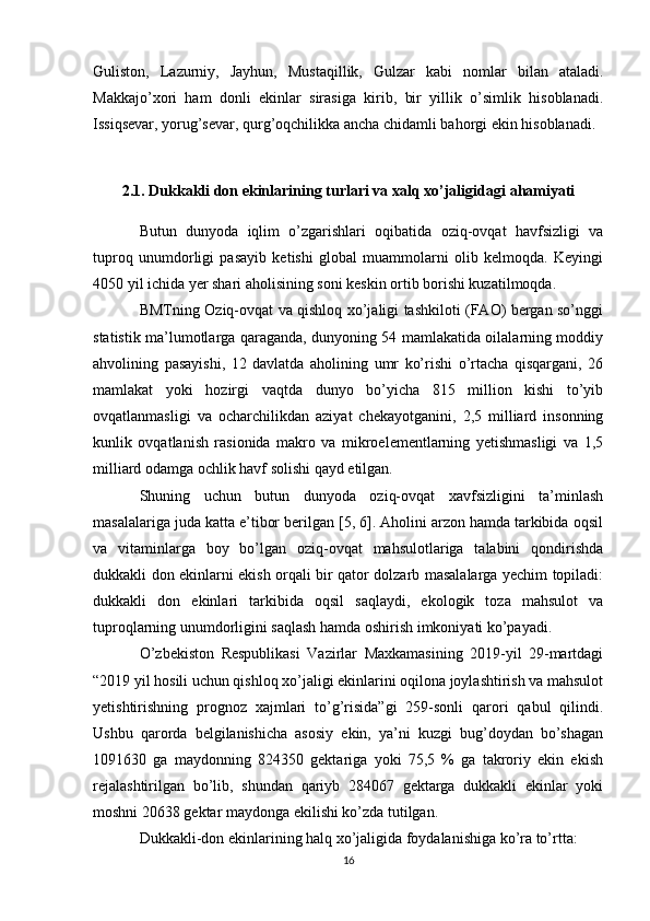 Guliston,   Lazurniy,   Jayhun,   Mustaqillik,   Gulzar   kabi   nomlar   bilan   ataladi.
Makkajo’xori   ham   donli   ekinlar   sirasiga   kirib,   bir   yillik   o’simlik   hisoblanadi.
Issiqsevar, yorug’sevar,   qurg’oqchilikka ancha chidamli bahorgi ekin hisoblanadi.  
2.1. Dukkakli don ekinlarining turlari va xalq xo’jaligidagi  ahamiyati
Butun   dunyoda   iqlim   o’zgarishlari   oqibatida   oziq-ovqat   havfsizligi   va
tuproq   unumdorligi   pasayib   ketishi   global   muammolarni   olib   kelmoqda.   Keyingi
40 50  yil ichida yer shari aholisining soni keskin ortib borishi kuzatilmoqda. 
BMTning Oziq-ovqat va qishloq xo’jaligi tashkiloti (FAO) bergan so’nggi
statistik ma’lumotlarga qaraganda, dunyoning 54 mamlakatida oilalarning moddiy
ahvolining   pasayishi,   12   davlatda   aholining   umr   ko’rishi   o’rtacha   qisqargani,   26
mamlakat   yoki   hozirgi   vaqtda   dunyo   bo’yicha   815   million   kishi   to’yib
ovqatlanmasligi   va   ocharchilikdan   aziyat   chekayotganini,   2,5   milliard   insonning
kunlik   ovqatlanish   rasionida   makro   va   mikroelementlarning   yetishmasligi   va   1,5
milliard odamga ochlik havf solishi qayd etilgan. 
Shuning   uchun   butun   dunyoda   oziq-ovqat   xavfsizligini   ta’minlash
masalalariga juda katta e’tibor berilgan [5, 6]. Aholini arzon hamda tarkibida oqsil
va   vitaminlarga   boy   bo’lgan   oziq-ovqat   mahsulotlariga   talabini   qondirishda
dukkakli don ekinlarni ekish orqali bir qator dolzarb masalalarga yechim topiladi:
dukkakli   don   ekinlari   tarkibida   oqsil   saqlaydi,   ekologik   toza   mahsulot   va
tuproqlarning unumdorligini saqlash hamda oshirish imkoniyati ko’payadi.
O’zbekiston   Respublikasi   Vazirlar   Maxkamasining   2019-yil   29-martdagi
“2019 yil hosili uchun qishloq xo’jaligi ekinlarini oqilona joylashtirish va mahsulot
yetishtirishning   prognoz   xajmlari   to’g’risida”gi   259-sonli   qarori   qabul   qilindi.
Ushbu   qarorda   belgilanishicha   asosiy   ekin,   ya’ni   kuzgi   bug’doydan   bo’shagan
1091630   ga   maydonning   824350   gektariga   yoki   75,5   %   ga   takroriy   ekin   ekish
rejalashtirilgan   bo’lib,   shundan   qariyb   284067   gektarga   dukkakli   ekinlar   yoki
moshni 20638 gektar maydonga ekilishi ko’zda tutilgan.
Dukkakli-don ekinlarining halq xo’jaligida foydalanishiga ko’ra to’rtta:
16 