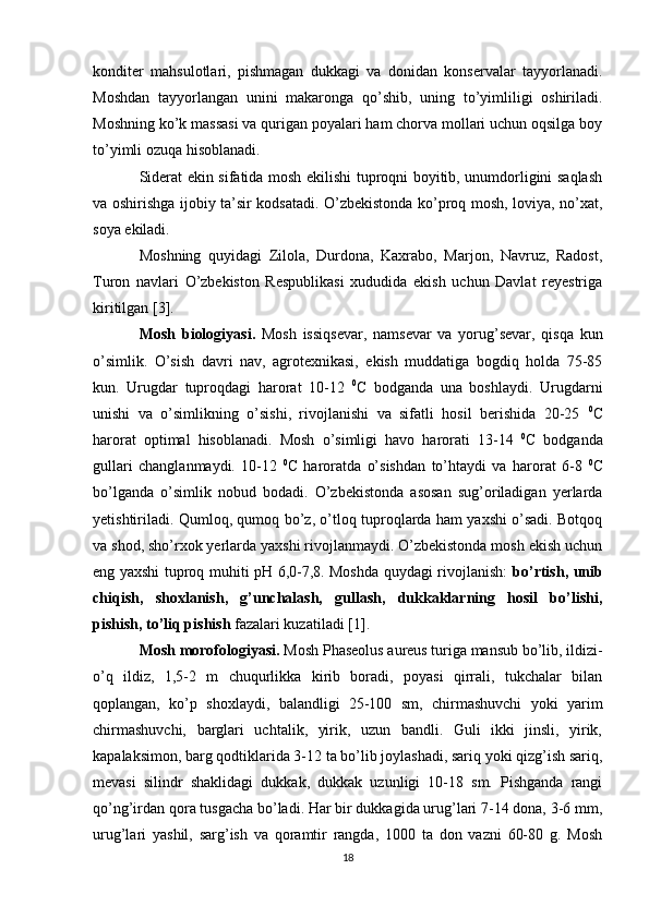 konditer   mahsulotlari,   pishmagan   dukkagi   va   donidan   konservalar   tayyorlanadi.
Moshdan   tayyorlangan   unini   makaronga   qo’shib,   uning   to’yimliligi   oshiriladi.
Moshning ko’k massasi va qurigan poyalari ham chorva mollari uchun oqsilga boy
to’yimli ozuqa hisoblanadi.
Siderat ekin sifatida mosh ekilishi tuproqni boyitib, unumdorligini saqlash
va oshirishga ijobiy ta’sir kodsatadi. O’zbekistonda ko’proq mosh, loviya, no’xat,
soya ekiladi.
Moshning   quyidagi   Zilola,   Durdona,   Kaxrabo,   Marjon,   Navruz,   Radost,
Turon   navlari   O’zbekiston   Respublikasi   xududida   ekish   uchun   Davlat   reyestriga
kiritilgan [3].
Mosh   biologiyasi.   Mosh   issiqsevar,   namsevar   va   yorug’sevar,   qisqa   kun
o’simlik.   O’sish   davri   nav,   agrotexnikasi,   ekish   muddatiga   bogdiq   holda   75-85
kun.   Urugdar   tuproqdagi   harorat   10-12   0
C   bodganda   una   boshlaydi.   Urugdarni
unishi   va   o’simlikning   o’sishi,   rivojlanishi   va   sifatli   hosil   berishida   20-25   0
C
harorat   optimal   hisoblanadi.   Mosh   o’simligi   havo   harorati   13-14   0
C   bodganda
gullari   changlanmaydi.   10-12   0
C   haroratda   o’sishdan   to’htaydi   va   harorat   6-8   0
C
bo’lganda   o’simlik   nobud   bodadi.   O’zbekistonda   asosan   sug’oriladigan   yerlarda
yetishtiriladi. Qumloq, qumoq bo’z, o’tloq tuproqlarda ham yaxshi o’sadi. Botqoq
va shod, sho’rxok yerlarda yaxshi rivojlanmaydi. O’zbekistonda mosh ekish uchun
eng yaxshi tuproq muhiti pH 6,0-7,8. Moshda quydagi rivojlanish:   bo’rtish, unib
chiqish,   shoxlanish,   g’unchalash,   gullash,   dukkaklarning   hosil   bo’lishi,
pishish, to’liq pishish  fazalari kuzatiladi [1].
Mosh morofologiyasi.  Mosh Phaseolus aureus turiga mansub bo’lib, ildizi-
o’q   ildiz,   1,5-2   m   chuqurlikka   kirib   boradi,   poyasi   qirrali,   tukchalar   bilan
qoplangan,   ko’p   shoxlaydi,   balandligi   25-100   sm,   chirmashuvchi   yoki   yarim
chirmashuvchi,   barglari   uchtalik,   yirik,   uzun   bandli.   Guli   ikki   jinsli,   yirik,
kapalaksimon, barg qodtiklarida 3-12 ta bo’lib joylashadi, sariq yoki qizg’ish sariq,
mevasi   silindr   shaklidagi   dukkak,   dukkak   uzunligi   10-18   sm.   Pishganda   rangi
qo’ng’irdan qora tusgacha bo’ladi. Har bir dukkagida urug’lari 7-14 dona, 3-6 mm,
urug’lari   yashil,   sarg’ish   va   qoramtir   rangda,   1000   ta   don   vazni   60-80   g.   Mosh
18 