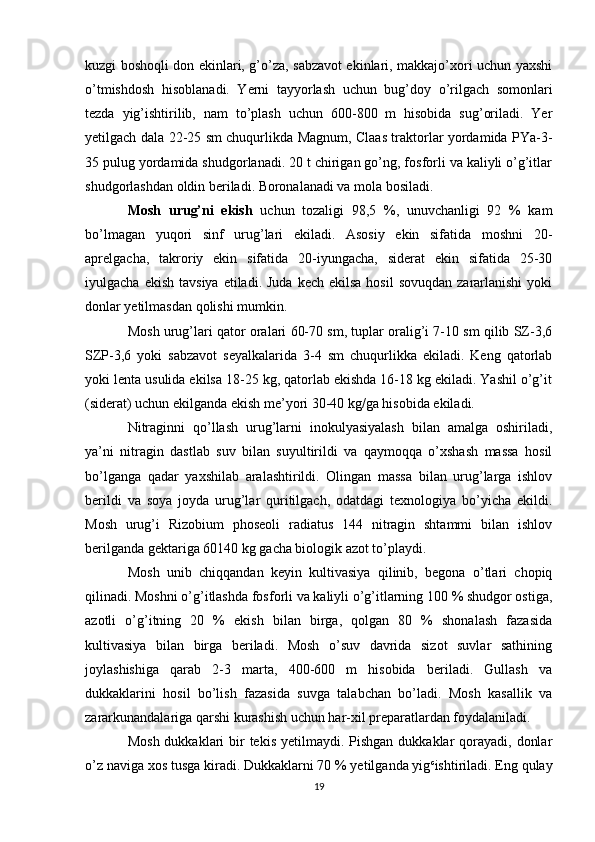 kuzgi boshoqli don ekinlari, g’o’za, sabzavot ekinlari, makkajo’xori uchun yaxshi
o’tmishdosh   hisoblanadi.   Yerni   tayyorlash   uchun   bug’doy   o’rilgach   somonlari
tezda   yig’ishtirilib,   nam   to’plash   uchun   600-800   m   hisobida   sug’oriladi.   Yer
yetilgach dala 22-25 sm chuqurlikda Magnum, Claas traktorlar yordamida PYa-3-
35 pulug yordamida shudgorlanadi. 20 t chirigan go’ng, fosforli va kaliyli o’g’itlar
shudgorlashdan oldin beriladi. Boronalanadi va mola bosiladi.
Mosh   urug’ni   ekish   uchun   tozaligi   98,5   %,   unuvchanligi   92   %   kam
bo’lmagan   yuqori   sinf   urug’lari   ekiladi.   Asosiy   ekin   sifatida   moshni   20-
aprelgacha,   takroriy   ekin   sifatida   20-iyungacha,   siderat   ekin   sifatida   25-30
iyulgacha  ekish  tavsiya  etiladi. Juda   kech ekilsa   hosil  sovuqdan   zararlanishi  yoki
donlar yetilmasdan qolishi mumkin.
Mosh urug’lari qator oralari 60-70 sm, tuplar oralig’i 7-10 sm qilib SZ-3,6
SZP-3,6   yoki   sabzavot   seyalkalarida   3-4   sm   chuqurlikka   ekiladi.   Keng   qatorlab
yoki lenta usulida ekilsa 18-25 kg, qatorlab ekishda 16-18 kg ekiladi. Yashil o’g’it
(siderat) uchun ekilganda ekish me’yori 30-40 kg/ga hisobida ekiladi.
Nitraginni   qo’llash   urug’larni   inokulyasiyalash   bilan   amalga   oshiriladi,
ya’ni   nitragin   dastlab   suv   bilan   suyultirildi   va   qaymoqqa   o’xshash   massa   hosil
bo’lganga   qadar   yaxshilab   aralashtirildi.   Olingan   massa   bilan   urug’larga   ishlov
berildi   va   soya   joyda   urug’lar   quritilgach,   odatdagi   texnologiya   bo’yicha   ekildi.
Mosh   urug’i   Rizobium   phoseoli   radiatus   144   nitragin   shtammi   bilan   ishlov
berilganda gektariga  60 140  kg gacha biologik azot to’playdi.
Mosh   unib   chiqqandan   keyin   kultivasiya   qilinib,   begona   o’tlari   chopiq
qilinadi. Moshni o’g’itlashda fosforli va kaliyli o’g’itlarning 100 % shudgor ostiga,
azotli   o’g’itning   20   %   ekish   bilan   birga,   qolgan   80   %   shonalash   fazasida
kultivasiya   bilan   birga   beriladi.   Mosh   o’suv   davrida   sizot   suvlar   sathining
joylashishiga   qarab   2-3   marta,   400-600   m   hisobida   beriladi.   Gullash   va
dukkaklarini   hosil   bo’lish   fazasida   suvga   talabchan   bo’ladi.   Mosh   kasallik   va
zararkunandalariga qarshi kurashish uchun har-xil preparatlardan foydalaniladi.
Mosh  dukkaklari  bir  tekis  yetilmaydi. Pishgan  dukkaklar  qorayadi,  donlar
o’z naviga xos tusga kiradi. Dukkaklarni 70 % yetilganda yig c
ishtiriladi. Eng qulay
19 