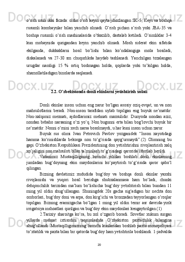 o’rish usuli ikki fazada: oldin o’rib keyin qayta jihozlangan SK-5, Keys va boshqa
rusumli   kombaynlar   bilan   yanchib   olinadi.   O’rish   pichan   o’rish   yoki   JBA-35   va
boshqa   rusumli   o’rish   mashinalarida   o’tkazilib,   dastalab   ketiladi.   O’simliklar   3-4
kun   mobaynida   qurigandan   keyin   yanchib   olinadi.   Mosh   siderat   ekin   sifatida
ekilganda,   dukkaklarni   hosil   bo’lishi   bilan   ko’ndalangiga   mola   bosiladi,
diskalanadi   va   27-30   sm   chuqurlikda   haydab   tashlanadi.   Yanchilgan   tozalangan
urugdar   namligi   15   %   ortiq   bodmagan   holda,   qoplarda   yoki   to’kilgan   holda,
shamollatiladigan binolarda saqlanadi.
2.2. O’zbekistonda donli ekinlarni yetishtirish xolati
Donli ekinlar inson uchun eng zarur bo‘lgan asosiy oziq-ovqat, un va non
mahsulotlarini   beradi.   Non-inson   tarafidan   uylab   topilgan   eng   buyuk   ne’matdir.
Non-xalqimiz   mexnati,   ajdodlarimiz   mehnati   maxsulidir.   Dunyoda   nondan   aziz,
nondan bebaho narsaning o‘zi yo‘q. Non bugunni erta bilan bog‘lovchi buyuk bir
ne’matdir. Nonni o‘rnini xech narsa bosolmaydi, u har kuni inson uchun zarur.
Buyuk   rus   olimi   Ivan   Petrovich   Pavlov   yozganidek   “Inson   xayotidagi
hamma   ko‘rinishlarda   bekorga   non   to‘g‘risida   qayg‘urmaydi”.(2)   Olimning   bu
gapi O‘zbekiston Respublikasi Prezidentining don yetishtirishni rivojlantirish xalq
xo‘jaligini non mahsuloti bilan ta’minlash to‘g‘risidagi qarorida isbotlab berildi.
Vatanimiz   Mustaqilligining   birinchi   yilidan   boshlab   donli   ekinlarning
jumladan   bug‘doyning   ekin   maydonlarini   ko‘paytirish   to‘g‘risida   qaror   qabo‘l
qilingan.
Bizning   davlatimiz   xududida   bug‘doy   va   boshqa   donli   ekinlar   yaxshi
rivojlanishi   va   yuqori   hosil   berishga   shubxalanmasa   ham   bo‘ladi,   chunki
dehqonchilik   tarixidan   ma’lum   bo‘lishicha   bug‘doy   yetishtirish   bilan   bundan   11
ming   yil   oldin   shug‘ullangan.   Shuningdek   20s   gacha   sig‘adigan   bir   nechta   don
omborlari, bug‘doy doni va arpa, don kirg‘ichi va bronzadan tayyorlangan o‘roqlar
topilgan.   Bizning   eramizgacha   bo‘lgan   1   ming   yil   oldin   temir   asr   davrida-yirik
irrigatsiya inshoatlari qurilgan va bug‘doy ekin maydonlari kengaytirilgan.(1)
2.Tarixiy   sharoitga   ko‘ra,   bu   xol   o‘zgarib   boradi.   Sovetlar   xukum   surgan
yillarda   mehnat   ixtisodini   taqsimlashda   O‘zbekiston   paxtachilik   bilangina
shug‘ullandi .Mustaqilligimizning birinchi kunlaridan boshlab paxta monopoliyasi
to‘xtatildi va paxta bilan bir qatorda bug‘doy ham yetishtirila boshlandi. 1-jadvalda
20 