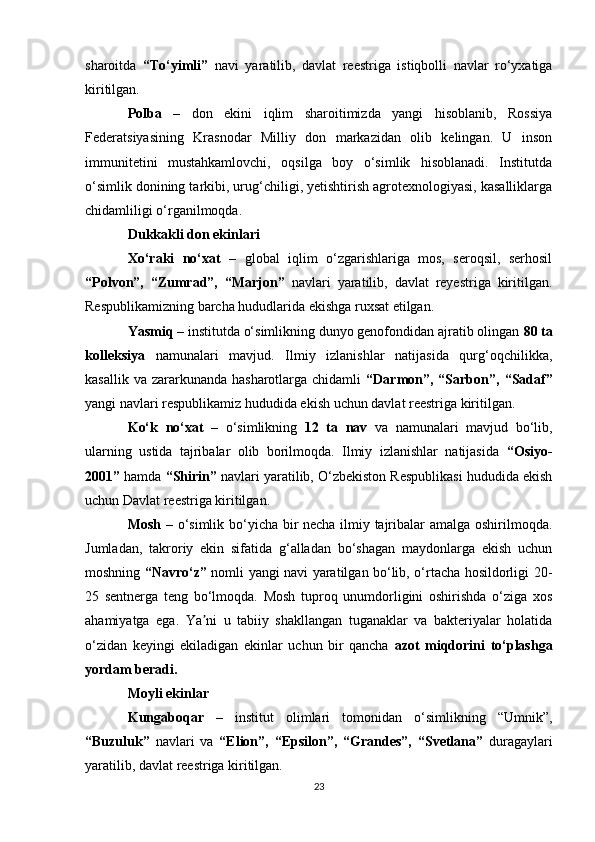 sharoitda   “To‘yimli”   navi   yaratilib,   davlat   reestriga   istiqbolli   navlar   ro‘yxatiga
kiritilgan.
Polba   –   don   ekini   iqlim   sharoitimizda   yangi   hisoblanib,   Rossiya
Federatsiyasining   Krasnodar   Milliy   don   markazidan   olib   kelingan.   U   inson
immunitetini   mustahkamlovchi,   oqsilga   boy   o‘simlik   hisoblanadi.   Institutda
o‘simlik donining tarkibi, urug‘chiligi, yetishtirish agrotexnologiyasi, kasalliklarga
chidamliligi o‘rganilmoqda.
Dukkakli don ekinlari
Xo‘raki   no‘xat   –   global   iqlim   o‘zgarishlariga   mos,   seroqsil,   serhosil
“Polvon”,   “Zumrad”,   “Marjon”   navlari   yaratilib,   davlat   reyestriga   kiritilgan.
Respublikamizning barcha hududlarida ekishga ruxsat etilgan.
Yasmiq  – institutda o‘simlikning dunyo genofondidan ajratib olingan  80 ta
kolleksiya   namunalari   mavjud.   Ilmiy   izlanishlar   natijasida   qurg‘oqchilikka,
kasallik va  zararkunanda  hasharotlarga chidamli   “Darmon”, “Sarbon”,   “Sadaf”
yangi navlari respublikamiz hududida ekish uchun davlat reestriga kiritilgan.
Ko‘k   no‘xat   –   o‘simlikning   12   ta   nav   va   namunalari   mavjud   bo‘lib,
ularning   ustida   tajribalar   olib   borilmoqda.   Ilmiy   izlanishlar   natijasida   “Osiyo-
2001”  hamda  “Shirin”  navlari yaratilib, O‘zbekiston Respublikasi hududida ekish
uchun Davlat reestriga kiritilgan.
Mosh   – o‘simlik bo‘yicha bir necha ilmiy tajribalar amalga oshirilmoqda.
Jumladan,   takroriy   ekin   sifatida   g‘alladan   bo‘shagan   maydonlarga   ekish   uchun
moshning   “Navro‘z”   nomli yangi navi yaratilgan bo‘lib, o‘rtacha hosildorligi 20-
25   sentnerga   teng   bo‘lmoqda.   Mosh   tuproq   unumdorligini   oshirishda   o‘ziga   xos
ahamiyatga   ega.   Ya ni   u   tabiiy   shakllangan   tuganaklar   va   bakteriyalar   holatidaʼ
o‘zidan   keyingi   ekiladigan   ekinlar   uchun   bir   qancha   azot   miqdorini   to‘plashga
yordam beradi.
Moyli ekinlar
Kungaboqar   –   institut   olimlari   tomonidan   o‘simlikning   “Umnik”,
“Buzuluk”   navlari   va   “Elion”,   “Epsilon”,   “Grandes”,   “Svetlana”   duragaylari
yaratilib, davlat reestriga kiritilgan.
23 