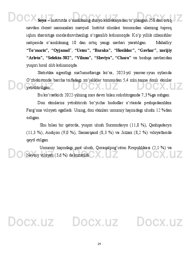 Soya  – Institutda o‘simlikning dunyo kolleksiyadan to‘plangan 250 dan ortiq
navdan   iborat   namunalari   mavjud.   Institut   olimlari   tomonidan   ularning   tuproq
iqlim   sharoitiga   moslashuvchanligi   o‘rganilib   kelinmoqda.   Ko‘p   yillik   izlanishlar
natijasida   o‘simlikning   10   dan   ortiq   yangi   navlari   yaratilgan.       Mahalliy
“To‘maris”,   “Oyjamol ”,   “Ustoz”,   “Baraka”,   “Hosildor”,   “Gavhar”,   xorijiy
“Arleta”,   “Selekta-302”,   “Vilana”,   “Slaviya”,   “Chara”   va   boshqa   navlaridan
yuqori hosil olib kelinmoqda.
Statistika   agentligi   ma'lumotlariga   ko‘ra,   2023-yil   yanvar-iyun   oylarida
O‘zbekistonda barcha toifadagi xo‘jaliklar tomonidan 5,4 mln tonna donli ekinlar
yetishtirilgan.
Bu ko‘rsatkich 2022-yilning mos davri bilan solishtirganda 7,3 %ga oshgan.
Don   ekinlarini   yetishtirish   bo‘yicha   hududlar   o‘rtasida   peshqadamlikni
Farg‘ona viloyati egalladi. Uning, don ekinlari umumiy hajmidagi ulushi 12 %dan
oshgan.
Shu   bilan   bir   qatorda,   yuqori   ulush   Surxondaryo   (11,8   %),   Qashqadaryo
(11,3   %),   Andijon   (9,0   %),   Samarqand   (8,3   %)   va   Jizzax   (8,2   %)   viloyatlarida
qayd etilgan.
Umumiy   hajmdagi   past   ulush,   Qoraqalpog‘iston   Respublikasi   (2,1   %)   va
Navoiy viloyati (3,6 %) da kuzatildi.
24 