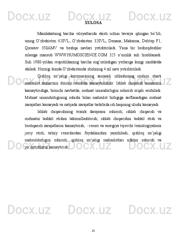 XULOSA
Mamlakatning   barcha   viloyatlarida   ekish   uchun   tavsiya   qilingan   bo’lib,
uning   O’zbekiston   420VL,   O’zbekiston   320VL,   Donana,   Maksima,   Delitop   F1,
Qorasuv   350AMV   va   boshqa   navlari   yetishtiriladi.   Yana   bir   boshoqdoshlar
oilasiga   mansub   WWW.HUMOSCIENCE.COM   325   o’simlik   suli   hisoblanadi.
Suli   1980-yildan   respublikaning   barcha   sug’oriladigan   yerlariga   kuzgi   muddatda
ekiladi. Hozirgi kunda O’zbekistonda sholining 4 xil navi   yetishtiriladi. 
Qishloq   xo’jaligi   korxonasining   samarali   ishlashining   muhim   sharti
mahsulot   tannarxini   doimiy   ravishda   kamaytirishdir.   Ishlab   chiqarish   tannarxini
kamaytirishga, birinchi navbatda, mehnat  unumdorligini oshirish orqali erishiladi.
Mehnat   unumdorligining   oshishi   bilan   mahsulot   birligiga   sarflanadigan   mehnat
xarajatlari kamayadi va natijada xarajatlar tarkibida ish haqining ulushi kamayadi. 
Ishlab   chiqarishning   texnik   darajasini   oshirish;   ishlab   chiqarish   va
mehnatni   tashkil   etishni   takomillashtirish;   ishlab   chiqarishni   tashkil   etish   va
boshqarish xarajatlarini kamaytirish; - resurs va energiya tejovchi texnologiyalarni
joriy   etish;   tabiiy   resurslardan   foydalanishni   yaxshilash;   qishloq   xo’jaligi
mahsuldorligini   oshirish;   qishloq   xo’jaligi   mahsulotlari   sifatini   oshirish   va
yo’qotishlarni kamaytirish. 
25 