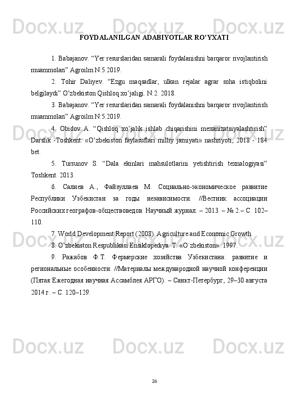 FOYDALANILGAN ADABIYOTLAR RO’YXATI
1. Babajanov. “Yer resurslaridan samarali foydalanishni barqaror   rivojlantirish
muammolari” Agroilm N:5.2019.  
2.   Tohir   Daliyev.   “Ezgu   maqsadlar,   ulkan   rejalar   agrar   soha   istiqbolini
belgilaydi” O’zbekiston Qishloq xo’jaligi. N:2. 2018.  
3. Babajanov. “Yer resurslaridan samarali foydalanishni barqaror   rivojlantirish
muammolari” Agroilm N:5.2019.  
4.   Obidov   А .   “Qishloq   xo’jalik   ishlab   chiqarishini   mexanizatsiyalashtirish”
Darslik   -Toshkent:   «O’zbekiston   faylasuflari   milliy   jamiyati»   nashriyoti,   2018   -   184
bet.  
5.   Tursunov   S.   “Dala   ekinlari   mahsulotlarini   yetishtirish   texnalogiyasi”
Toshkent.  2013.  
6.   Салиев   А.,   Файзуллаев   М.   Социально-экономическое   развитие
Республики   Узбекистан   за   годы   независимости.   //Вестник   ассоциации
Российских географов-обществоведов. Научный   журнал . – 2013. – № 2.–  С . 102–
110.  
7. World Development Report (2008). Agriculture and Economic Growth.  
8. O’zb е kiston R е spublikasi Ensiklop е diya. T. «O`zb е kiston».  1997.  
9.   Ражабов   Ф.Т.   Фермерские   хозяйства   Узбекистана:   развитие   и
рtиональные   особsности.   //Материалы   международной   научной  конферsции
(Пятая Ежtодная научная Ассамблея АРГО). – Санкт-Петербург, 29–30 августа
2014 г. – С. 120–129.
26 