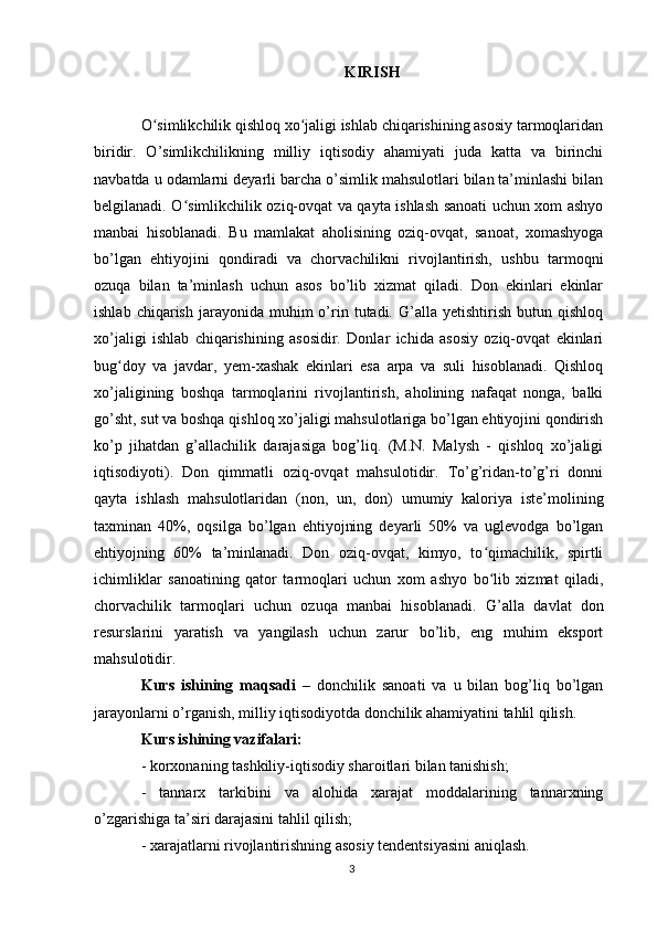 KIRISH
O simlikchilik qishloq xo jaligi ishlab chiqarishining asosiy tarmoqlaridanʻ ʻ
biridir.   O’simlikchilikning   milliy   iqtisodiy   ahamiyati   juda   katta   va   birinchi
navbatda u odamlarni deyarli barcha o’simlik mahsulotlari bilan ta’minlashi bilan
belgilanadi. O simlikchilik oziq-ovqat va qayta ishlash sanoati uchun xom ashyo	
ʻ
manbai   hisoblanadi.   Bu   mamlakat   aholisining   oziq-ovqat,   sanoat,   xomashyoga
bo’lgan   ehtiyojini   qondiradi   va   chorvachilikni   rivojlantirish,   ushbu   tarmoqni
ozuqa   bilan   ta’minlash   uchun   asos   bo’lib   xizmat   qiladi.   Don   ekinlari   ekinlar
ishlab  chiqarish   jarayonida  muhim  o’rin  tutadi.  G’alla  yetishtirish  butun  qishloq
xo’jaligi   ishlab   chiqarishining   asosidir.   Donlar   ichida   asosiy   oziq-ovqat   ekinlari
bug doy   va   javdar,   yem-xashak   ekinlari   esa   arpa   va   suli   hisoblanadi.   Qishloq	
ʻ
xo’jaligining   boshqa   tarmoqlarini   rivojlantirish,   aholining   nafaqat   nonga,   balki
go’sht, sut va boshqa qishloq xo’jaligi mahsulotlariga bo’lgan ehtiyojini qondirish
ko’p   jihatdan   g’allachilik   darajasiga   bog’liq.   (M.N.   Malysh   -   qishloq   xo’jaligi
iqtisodiyoti).   Don   qimmatli   oziq-ovqat   mahsulotidir.   To’g’ridan-to’g’ri   donni
qayta   ishlash   mahsulotlaridan   (non,   un,   don)   umumiy   kaloriya   iste’molining
taxminan   40%,   oqsilga   bo’lgan   ehtiyojning   deyarli   50%   va   uglevodga   bo’lgan
ehtiyojning   60%   ta’minlanadi.   Don   oziq-ovqat,   kimyo,   to qimachilik,   spirtli	
ʻ
ichimliklar   sanoatining   qator   tarmoqlari   uchun   xom   ashyo   bo lib   xizmat   qiladi,
ʻ
chorvachilik   tarmoqlari   uchun   ozuqa   manbai   hisoblanadi.   G’alla   davlat   don
resurslarini   yaratish   va   yangilash   uchun   zarur   bo’lib,   eng   muhim   eksport
mahsulotidir.
Kurs   ishining   maqsadi   –   donchilik   sanoati   va   u   bilan   bog’liq   bo’lgan
jarayonlarni o’rganish, milliy iqtisodiyotda donchilik ahamiyatini tahlil qilish.
Kurs ishining vazifalari:
- korxonaning tashkiliy-iqtisodiy sharoitlari bilan tanishish; 
-   tannarx   tarkibini   va   alohida   xarajat   moddalarining   tannarxning
o’zgarishiga ta’siri darajasini tahlil qilish; 
- xarajatlarni rivojlantirishning asosiy tendentsiyasini aniqlash. 
3 