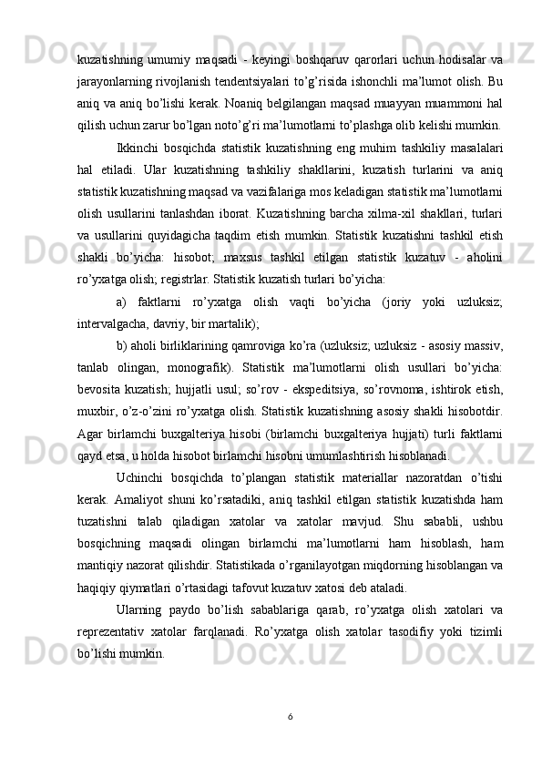 kuzatishning   umumiy   maqsadi   -   keyingi   boshqaruv   qarorlari   uchun   hodisalar   va
jarayonlarning rivojlanish tendentsiyalari to’g’risida ishonchli ma’lumot olish. Bu
aniq va aniq bo’lishi kerak. Noaniq belgilangan maqsad muayyan muammoni hal
qilish uchun zarur bo’lgan noto’g’ri ma’lumotlarni to’plashga olib kelishi mumkin.
Ikkinchi   bosqichda   statistik   kuzatishning   eng   muhim   tashkiliy   masalalari
hal   etiladi.   Ular   kuzatishning   tashkiliy   shakllarini,   kuzatish   turlarini   va   aniq
statistik kuzatishning maqsad va vazifalariga mos keladigan statistik ma’lumotlarni
olish   usullarini   tanlashdan   iborat.   Kuzatishning   barcha   xilma-xil   shakllari,   turlari
va   usullarini   quyidagicha   taqdim   etish   mumkin.   Statistik   kuzatishni   tashkil   etish
shakli   bo’yicha:   hisobot;   maxsus   tashkil   etilgan   statistik   kuzatuv   -   aholini
ro’yxatga olish; registrlar. Statistik kuzatish turlari bo’yicha: 
a)   faktlarni   ro’yxatga   olish   vaqti   bo’yicha   (joriy   yoki   uzluksiz;
intervalgacha, davriy, bir martalik); 
b) aholi birliklarining qamroviga ko’ra (uzluksiz; uzluksiz - asosiy massiv,
tanlab   olingan,   monografik).   Statistik   ma’lumotlarni   olish   usullari   bo’yicha:
bevosita   kuzatish;   hujjatli   usul;   so’rov   -   ekspeditsiya,   so’rovnoma,   ishtirok   etish,
muxbir, o’z-o’zini ro’yxatga olish. Statistik kuzatishning asosiy shakli  hisobotdir.
Agar   birlamchi   buxgalteriya   hisobi   (birlamchi   buxgalteriya   hujjati)   turli   faktlarni
qayd etsa, u holda hisobot birlamchi hisobni umumlashtirish hisoblanadi. 
Uchinchi   bosqichda   to’plangan   statistik   materiallar   nazoratdan   o’tishi
kerak.   Amaliyot   shuni   ko’rsatadiki,   aniq   tashkil   etilgan   statistik   kuzatishda   ham
tuzatishni   talab   qiladigan   xatolar   va   xatolar   mavjud.   Shu   sababli,   ushbu
bosqichning   maqsadi   olingan   birlamchi   ma’lumotlarni   ham   hisoblash,   ham
mantiqiy nazorat qilishdir. Statistikada o’rganilayotgan miqdorning hisoblangan va
haqiqiy qiymatlari o’rtasidagi tafovut kuzatuv xatosi deb ataladi. 
Ularning   paydo   bo’lish   sabablariga   qarab,   ro’yxatga   olish   xatolari   va
reprezentativ   xatolar   farqlanadi.   Ro’yxatga   olish   xatolar   tasodifiy   yoki   tizimli
bo’lishi mumkin.
6 
