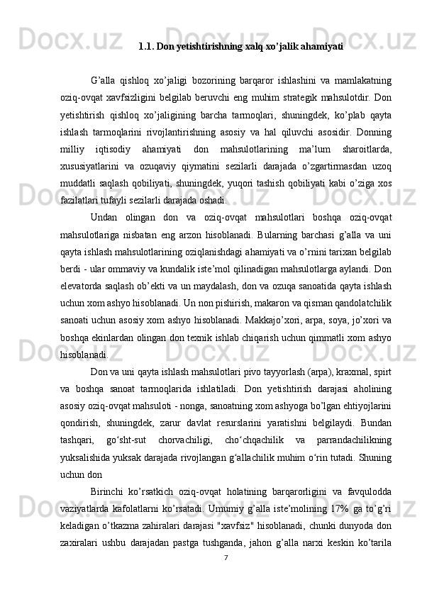 1.1. Don yetishtirishning xalq xo’jalik ahamiyati
G’alla   qishloq   xo’jaligi   bozorining   barqaror   ishlashini   va   mamlakatning
oziq-ovqat   xavfsizligini   belgilab   beruvchi   eng   muhim   strategik   mahsulotdir.   Don
yetishtirish   qishloq   xo’jaligining   barcha   tarmoqlari,   shuningdek,   ko’plab   qayta
ishlash   tarmoqlarini   rivojlantirishning   asosiy   va   hal   qiluvchi   asosidir.   Donning
milliy   iqtisodiy   ahamiyati   don   mahsulotlarining   ma’lum   sharoitlarda,
xususiyatlarini   va   ozuqaviy   qiymatini   sezilarli   darajada   o’zgartirmasdan   uzoq
muddatli saqlash  qobiliyati, shuningdek, yuqori tashish  qobiliyati  kabi  o’ziga xos
fazilatlari tufayli sezilarli darajada oshadi. 
Undan   olingan   don   va   oziq-ovqat   mahsulotlari   boshqa   oziq-ovqat
mahsulotlariga   nisbatan   eng   arzon   hisoblanadi.   Bularning   barchasi   g’alla   va   uni
qayta ishlash mahsulotlarining oziqlanishdagi ahamiyati va o’rnini tarixan belgilab
berdi - ular ommaviy va kundalik iste’mol qilinadigan mahsulotlarga aylandi. Don
elevatorda saqlash ob’ekti va un maydalash, don va ozuqa sanoatida qayta ishlash
uchun xom ashyo hisoblanadi. Un non pishirish, makaron va qisman qandolatchilik
sanoati uchun asosiy xom ashyo hisoblanadi. Makkajo’xori, arpa, soya, jo’xori va
boshqa ekinlardan olingan don texnik ishlab chiqarish uchun qimmatli xom ashyo
hisoblanadi. 
Don va uni qayta ishlash mahsulotlari pivo tayyorlash (arpa), kraxmal, spirt
va   boshqa   sanoat   tarmoqlarida   ishlatiladi.   Don   yetishtirish   darajasi   aholining
asosiy oziq-ovqat mahsuloti - nonga, sanoatning xom ashyoga bo’lgan ehtiyojlarini
qondirish,   shuningdek,   zarur   davlat   resurslarini   yaratishni   belgilaydi.   Bundan
tashqari,   go sht-sut   chorvachiligi,   cho chqachilik   va   parrandachilikningʻ ʻ
yuksalishida yuksak darajada rivojlangan g allachilik muhim o rin tutadi. Shuning	
ʻ ʻ
uchun don 
Birinchi   ko’rsatkich   oziq-ovqat   holatining   barqarorligini   va   favqulodda
vaziyatlarda   kafolatlarni   ko’rsatadi.   Umumiy   g’alla   iste’molining   17%   ga   to’g’ri
keladigan o’tkazma zahiralari darajasi "xavfsiz" hisoblanadi, chunki dunyoda don
zaxiralari   ushbu   darajadan   pastga   tushganda,   jahon   g’alla   narxi   keskin   ko’tarila
7 