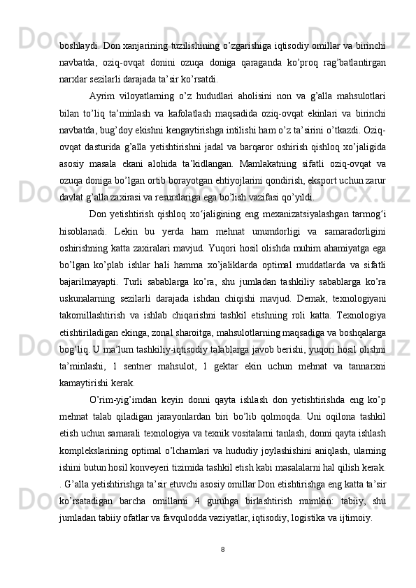 boshlaydi. Don xanjarining tuzilishining o’zgarishiga iqtisodiy omillar va birinchi
navbatda,   oziq-ovqat   donini   ozuqa   doniga   qaraganda   ko’proq   rag’batlantirgan
narxlar sezilarli darajada ta’sir ko’rsatdi. 
Ayrim   viloyatlarning   o’z   hududlari   aholisini   non   va   g’alla   mahsulotlari
bilan   to’liq   ta’minlash   va   kafolatlash   maqsadida   oziq-ovqat   ekinlari   va   birinchi
navbatda, bug’doy ekishni kengaytirishga intilishi ham o’z ta’sirini o’tkazdi. Oziq-
ovqat   dasturida   g’alla   yetishtirishni   jadal   va   barqaror   oshirish   qishloq   xo’jaligida
asosiy   masala   ekani   alohida   ta’kidlangan.   Mamlakatning   sifatli   oziq-ovqat   va
ozuqa doniga bo’lgan ortib borayotgan ehtiyojlarini qondirish, eksport uchun zarur
davlat g’alla zaxirasi va resurslariga ega bo’lish vazifasi qo’yildi. 
Don   yetishtirish   qishloq   xo jaligining   eng   mexanizatsiyalashgan   tarmog iʻ ʻ
hisoblanadi.   Lekin   bu   yerda   ham   mehnat   unumdorligi   va   samaradorligini
oshirishning katta zaxiralari mavjud. Yuqori hosil olishda muhim ahamiyatga ega
bo’lgan   ko’plab   ishlar   hali   hamma   xo’jaliklarda   optimal   muddatlarda   va   sifatli
bajarilmayapti.   Turli   sabablarga   ko’ra,   shu   jumladan   tashkiliy   sabablarga   ko’ra
uskunalarning   sezilarli   darajada   ishdan   chiqishi   mavjud.   Demak,   texnologiyani
takomillashtirish   va   ishlab   chiqarishni   tashkil   etishning   roli   katta.   Texnologiya
etishtiriladigan ekinga, zonal sharoitga, mahsulotlarning maqsadiga va boshqalarga
bog’liq. U ma’lum tashkiliy-iqtisodiy talablarga javob berishi, yuqori hosil olishni
ta’minlashi,   1   sentner   mahsulot,   1   gektar   ekin   uchun   mehnat   va   tannarxni
kamaytirishi kerak. 
O’rim-yig’imdan   keyin   donni   qayta   ishlash   don   yetishtirishda   eng   ko’p
mehnat   talab   qiladigan   jarayonlardan   biri   bo’lib   qolmoqda.   Uni   oqilona   tashkil
etish uchun samarali texnologiya va texnik vositalarni tanlash, donni qayta ishlash
komplekslarining optimal   o’lchamlari  va  hududiy  joylashishini   aniqlash,  ularning
ishini butun hosil konveyeri tizimida tashkil etish kabi masalalarni hal qilish kerak.
. G’alla yetishtirishga ta’sir etuvchi asosiy omillar Don etishtirishga eng katta ta’sir
ko’rsatadigan   barcha   omillarni   4   guruhga   birlashtirish   mumkin:   tabiiy,   shu
jumladan tabiiy ofatlar va favqulodda vaziyatlar, iqtisodiy, logistika va ijtimoiy. 
8 