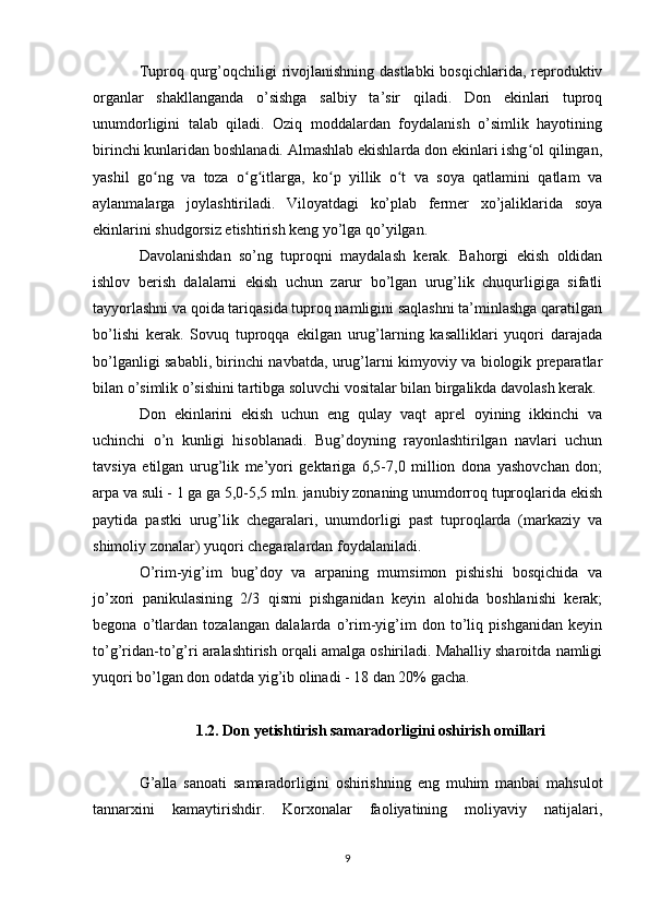 Tuproq qurg’oqchiligi  rivojlanishning dastlabki  bosqichlarida, reproduktiv
organlar   shakllanganda   o’sishga   salbiy   ta’sir   qiladi.   Don   ekinlari   tuproq
unumdorligini   talab   qiladi.   Oziq   moddalardan   foydalanish   o’simlik   hayotining
birinchi kunlaridan boshlanadi. Almashlab ekishlarda don ekinlari ishg ol qilingan,ʻ
yashil   go ng   va   toza   o g itlarga,   ko p   yillik   o t   va   soya   qatlamini   qatlam   va	
ʻ ʻ ʻ ʻ ʻ
aylanmalarga   joylashtiriladi.   Viloyatdagi   ko’plab   fermer   xo’jaliklarida   soya
ekinlarini shudgorsiz etishtirish keng yo’lga qo’yilgan. 
Davolanishdan   so’ng   tuproqni   maydalash   kerak.   Bahorgi   ekish   oldidan
ishlov   berish   dalalarni   ekish   uchun   zarur   bo’lgan   urug’lik   chuqurligiga   sifatli
tayyorlashni va qoida tariqasida tuproq namligini saqlashni ta’minlashga qaratilgan
bo’lishi   kerak.   Sovuq   tuproqqa   ekilgan   urug’larning   kasalliklari   yuqori   darajada
bo’lganligi sababli, birinchi navbatda, urug’larni kimyoviy va biologik preparatlar
bilan o’simlik o’sishini tartibga soluvchi vositalar bilan birgalikda davolash kerak. 
Don   ekinlarini   ekish   uchun   eng   qulay   vaqt   aprel   oyining   ikkinchi   va
uchinchi   o’n   kunligi   hisoblanadi.   Bug’doyning   rayonlashtirilgan   navlari   uchun
tavsiya   etilgan   urug’lik   me’yori   gektariga   6,5-7,0   million   dona   yashovchan   don;
arpa va suli - 1 ga ga 5,0-5,5 mln. janubiy zonaning unumdorroq tuproqlarida ekish
paytida   pastki   urug’lik   chegaralari,   unumdorligi   past   tuproqlarda   (markaziy   va
shimoliy zonalar) yuqori chegaralardan foydalaniladi. 
O’rim-yig’im   bug’doy   va   arpaning   mumsimon   pishishi   bosqichida   va
jo’xori   panikulasining   2/3   qismi   pishganidan   keyin   alohida   boshlanishi   kerak;
begona   o’tlardan   tozalangan   dalalarda   o’rim-yig’im   don   to’liq   pishganidan   keyin
to’g’ridan-to’g’ri aralashtirish orqali amalga oshiriladi. Mahalliy sharoitda namligi
yuqori bo’lgan don odatda yig’ib olinadi - 18 dan 20% gacha.
1.2. Don yetishtirish samaradorligini oshirish omillari
G’alla   sanoati   samaradorligini   oshirishning   eng   muhim   manbai   mahsulot
tannarxini   kamaytirishdir.   Korxonalar   faoliyatining   moliyaviy   natijalari,
9 