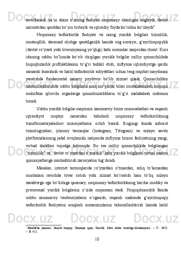 tavsiflanadi,   ya’ni   shaxs   o‘zining   faoliyati   noqonuniy   ekanligini   anglaydi,   davlat
nazoratidan qasddan bo‘yin tovlaydi va iqtisodiy foyda ko‘rishni ko‘zlaydi 3
.
Noqonuniy   tadbirkorlik   faoliyati   va   uning   yuridik   belgilari   tizimlilik,
mustaqillik,   daromad   olishga   qaratilganlik   hamda   eng   asosiysi,   g‘ayrihuquqiylik
(davlat ro‘yxati yoki litsenziyaning yo‘qligi) kabi mezonlar zanjiridan iborat. Kurs
ishining   ushbu   bo‘limida   ko‘rib   chiqilgan   yuridik   belgilar   milliy   qonunchilikda
huquqbuzarlik   profilaktikasini   to‘g‘ri   tashkil   etish,   xufiyona   iqtisodiyotga   qarshi
samarali kurashish va halol tadbirkorlik subyektlari uchun teng raqobat maydonini
yaratishda   fundamental   nazariy   poydevor   bo‘lib   xizmat   qiladi.   Qonunchilikni
takomillashtirishda ushbu belgilarni aniq me’yorlar bilan mustahkamlash huquqni
muhofaza   qiluvchi   organlarga   qonunbuzarliklarni   to‘g‘ri   malakalash   imkonini
beradi.
Ushbu yuridik belgilar majmuini zamonaviy bozor munosabatlari va raqamli
iqtisodiyot   nuqtayi   nazaridan   baholash   noqonuniy   tadbirkorlikning
transformatsiyalashuv   xususiyatlarini   ochib   beradi.   Bugungi   kunda   axborot
texnologiyalari,   ijtimoiy   tarmoqlar   (Instagram,   Telegram)   va   onlayn   savdo
platformalarining jadal rivojlanishi  natijasida xufiyona biznes faoliyatining yangi,
virtual   shakllari   vujudga   kelmoqda.   Bu   esa   milliy   qonunchilikda   belgilangan
“tizimlilik” va “davlat ro‘yxatidan o‘tmaslik” kabi yuridik belgilarni virtual makon
qonuniyatlariga moslashtirish zaruriyatini tug‘diradi.
Masalan,   internet   tarmoqlarida   ro‘yxatdan   o‘tmasdan,   soliq   to‘lamasdan
muntazam   ravishda   tovar   sotish   yoki   xizmat   ko‘rsatish   ham   to‘liq   onlayn
xarakterga ega bo‘lishiga qaramay, noqonuniy tadbirkorlikning barcha moddiy va
protsessual   yuridik   belgilarini   o‘zida   mujassam   etadi.   Huquqshunoslik   fanida
ushbu   zamonaviy   tendensiyalarni   o‘rganish,   raqamli   makonda   g‘ayrihuquqiy
tadbirkorlik   faoliyatini   aniqlash   mexanizmlarini   takomillashtirish   hamda   halol
3
 Mualliflar  jamoasi.  Jinoyat  huquqi.  Umumiy  qism.  Darslik.  Ichki  ishlar  vazirligi Akademiyasi.   –  T.:  2012.
–  B. 411.
10 